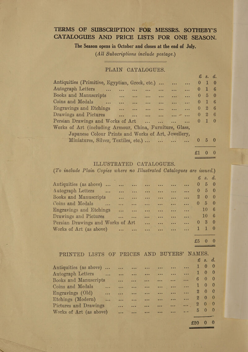 (All Subscriptions include postage.)    PLAIN CATALOGUES. Antiquities (Primitive, Bo Se Greek, oe a Autograph Letters j Books and Manuscripts Coins and Medals Kingravings and Etchings Drawings and Pictures a Sade Cores ie es OL: Persian Drawings and Works of et Works of Art (including Armour, China, Fusiinind Bees Japanese Colour Prints and Works of Art, Jewellery, Miniatures, Silver, Textiles, etc.) ... soe ILLUSTRATED CATALOGUES. SS OSes HwwmwroarHse 0 5 DBAARMRODCR 0 0  Antiquities (as above) ... Autograph Letters Books and Manuscripts Coins and Medals Engravings and Etchings Drawings and Pictures Persian Drawings and Works of inte Works of Art (as above) Antiquities (as above) ... Autograph Letters Books and Manuscripts Coins and Medals Engravings (Old) Etchings (Modern) Pictures and Drawings Works of Art (as above) aes: 0 0 4 0 ot jek HRowoooronn He © annnvnret OHH y Sees oy &gt; Oe ea d. om) ayiee or Keg heh) enh ee e) See es) Ooo Se