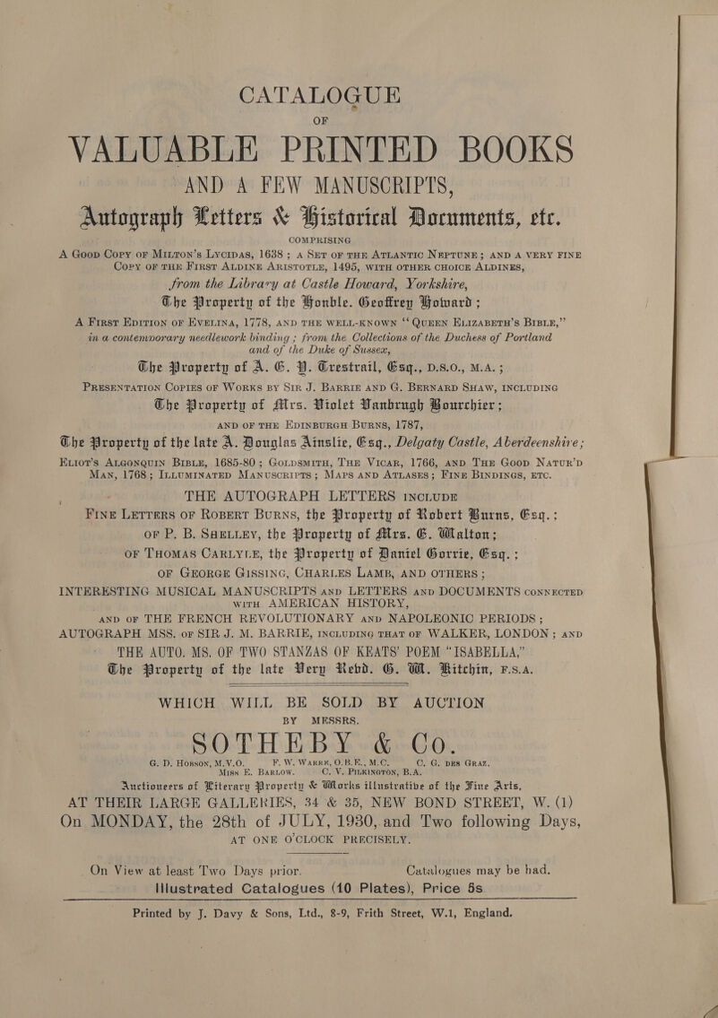 CATALOGUE VALUABLE PRINTED BOOKS “AND A FEW MANUSCRIPTS, Autograph Letters &amp; BHistorical Documents, ete. COMPRISING A Goop Cory or Minron’s Lycipas, 1638 ; a Set oF THE ATLANTIC NEPTUNE; AND A VERY FINE Copy oF THE First ALDINE ARISTOTLE, 1495, WITH OTHER CHOICE ALDINES, Strom the Library at Castle Howard, Yorkshire, Ghe Property of the Honhle. Geoffrey Bouvard ;s A First Epirion oF Evenina, 1778, AND THE WELL-KNOWN ‘‘ QUEEN ELIZABETH’S BIBLRE, in a contemporary needlework binding ; from the Collections of the Duchess of Portland and of the Duke of Sussex, Che Broperty of A. G. BP. Grestrail, Gsq., D.s.0., M.A. PRESENTATION Copies oF WORKS BY Sir J. BARRIE AND G. BERNARD ase 2 INCLUDING O@he Property of Mrs. Violet Vanbrngh Bourchier ; AND OF THE EDINBURGH BuRNS, 1787, Dhe Property of the late A. Bonglas Ainslie, Esg., Delgaty Castle, Aberdeenshire ; ExvioT’s ALGONQUIN BIBLE, 1685-80; GoLpsmitH, THE Vicar, 1766, anD THE Goop Natur’p Man, 1768; InLumINaTED Manuscripts; Maps anp ATLASES; FINE BINDINGS, ETC. THE AUTOGRAPH LETTERS incLupE Fine Lerrers oF Ropert Burns, the Property of Robert Burns, Esq. ; oF P. B. SHELLEY, the Property of Alrs. G. Walton; or THOMAS CARLYLE, the Property of Daniel Gorrie, Esq. ; OF GEORGE GISSING, CHARLES LAMB, AND OTHERS ; INTERESTING MUSICAL MANUSCRIPTS ann LETTERS anp DOCUMENTS connectep with AMERICAN HISTORY, AND oF THE FRENCH REVOLUTIONARY anp NAPOLEONIC PERIODS ; AUTOGRAPH MSS. or SIR J. M. BARRIE, incLupING THat or WALKER, LONDON ; anp THE AUTO. MS. OF TWO STANZAS OF KEATS’ POEM °ISABELLA,” Dhe Property of the late Very Rebd. GO. W. Ritchin, vs.a.   WHICH WILL BE SOLD BY AUCTION BY MESSRS, SOTHEBY &amp; Co. G. D. Hosson, M.V.O. F. W. Warre, O.B.E., M.C. C. G. DES GRAZ. Miss E. BARLOow. C. V. Pinkinaron, B.A. Auctioneers of Literary Property &amp; Works illustrative of the Fine Arts, AT THEIR LARGE GALLERIES, 34 &amp; 35, NEW BOND STREET, W. (1) On MONDAY, the 28th of JULY, 19380,.and Two following Days, AT ONE O'CLOCK PRECISELY. _On View at least Two Days prior. Catalogues may be had. Illustrated Catalogues (10 Plates), Price 5s. Printed by J. Davy &amp; Sons, Ltd., 8-9, Frith Street, W.1, England.  