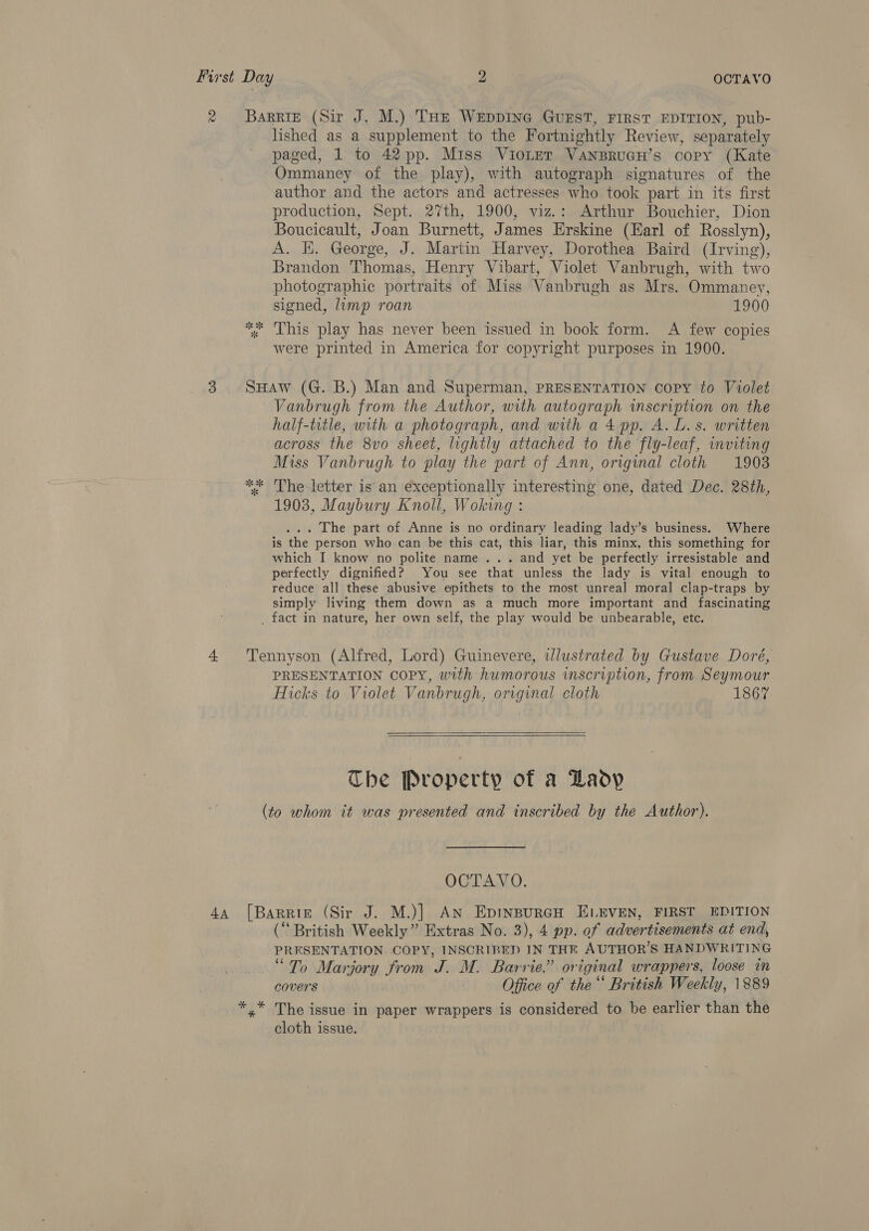 lished as a supplement to the Fortnightly Review, separately paged, 1 to 42 pp. Miss VioLter VansruGH’s copy (Kate Ommaney of the play), with autograph signatures of the author and the actors and actresses who took part in its first production, Sept. 27th, 1900, viz.: Arthur Bouchier, Dion Boucicault, Joan Burnett, James Erskine (Earl of Rosslyn), A. HK. George, J. Martin Harvey, Dorothea Baird (Irving), Brandon Thomas, Henry Vibart, Violet Vanbrugh, with two photographic portraits of Miss Vanbrugh as Mrs. Ommaney, signed, limp roan 1900 This play has never been issued in book form. A few copies were printed in America for copyright purposes in 1900. 8 SK Vanbrugh from the Author, with autograph wmscription on the half-title, with a photograph, and with a 4 pp. A. L. s. written across the 8vo sheet, lightly attached to the fly-leaf, inviting Miss Vanbrugh to play the part of Ann, original cloth 1903 The letter is an exceptionally interesting one, dated Dec. 28th, 1903, Maybury Knoll, Woking : ... The part of Anne is no ordinary leading lady’s business. Where is the person who can be this cat, this liar, this minx, this something for which I know no polite name... and yet be perfectly irresistable and perfectly dignified? You see that unless the lady is vital enough to reduce all these abusive epithets to the most unreal moral clap-traps by simply living them down as a much more important and fascinating PRESENTATION COPY, with humorous inscription, from Seymour Hicks to Violet Vanbrugh, original cloth 1867   The Property of a Lady OCTAVO. (“British Weekly” Extras No. 3), 4 pp. of advertisements at end, PRESENTATION COPY, INSCRIRED IN THN AUTHOR’S HANDWRITING “To Marjory from J. M. Barrie.” original wrappers, loose in covers Office of the“ British Weekly, 1889 The issue in paper wrappers is considered to be earlier than the cloth issue.