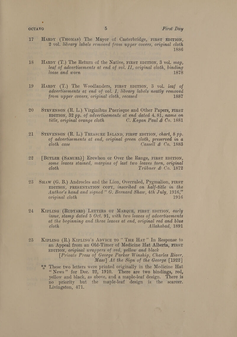 oy 18 19 20 24 fas) Ot Harpy (THomAs) The Mayor of. Casterbridge, FIRST EDITION, 2 vol. library labels removed from upper covers, original cloth 1886 Harpy (T.) The Return of the Native, FIRST EDITION, 3 vol. map, leaf of advertisements at end of vol. II, original cloth, binding loose and worn 1878 Harpy (T.) The Woodlanders, First EDITION, 3 vol. leaf of advertisements at end of vol. I, library labels neatly removed from upper covers, original cloth, recased 1887 STEVENSON (R. L.) Virginibus Puerisque and Other Papers, FIRST EDITION, 32 pp. of advertisements at end dated 4. 81, name on title, original orange cloth C. Kegan Paul &amp; Co. 1881 STEVENSON (R. L.) TREASURE ISLAND, FIRST EDITION, chart, 8 pp. of advertisements at end, original green cloth, preserved m a cloth. case Cassell &amp; Co. 18838 [ BurLeR (SAMUEL)| Erewhon or Over the Range, FIRST EDITION, some leaves stained, margins of last two leaves torn, original cloth Tribner &amp; Co. 1872 SHaw (G. B.) Androcles and the Lion, Overruled, Pygmalion, First EDITION, PRESENTATION copy, inscribed on half-title in the Author's hand and signed “ G. Bernard Shaw, 4th July, 1916,” original cloth 1916 KIPLING (RupyaRD) LETTERS OF MARQUE, FIRST EDITION, early issue, stamp dated 5 Oct. 91, with two leaves of advertisements at the beginning and three leaves at end, original red and blue cloth Allahabad, 1891 Kipiine (R.) Kretine’s ADvicE To “ ‘THE Hat” In Response to an Appeal from an Old-Timer of Medicine Hat Alberta, First EDITION, original wrappers of red, yellow and black [Private Press of George Parker Winship, Charles Rwer, Mass| At the Sign of the George [1922] ** These two letters were printed originally in the Medicine Hat “News” for Dec. 22, 1910. There are two bindings, red, yellow and black, as above, and a maple-leaf design. There is no priority but the maple-leaf design is the scarcer. Livingston, 471.