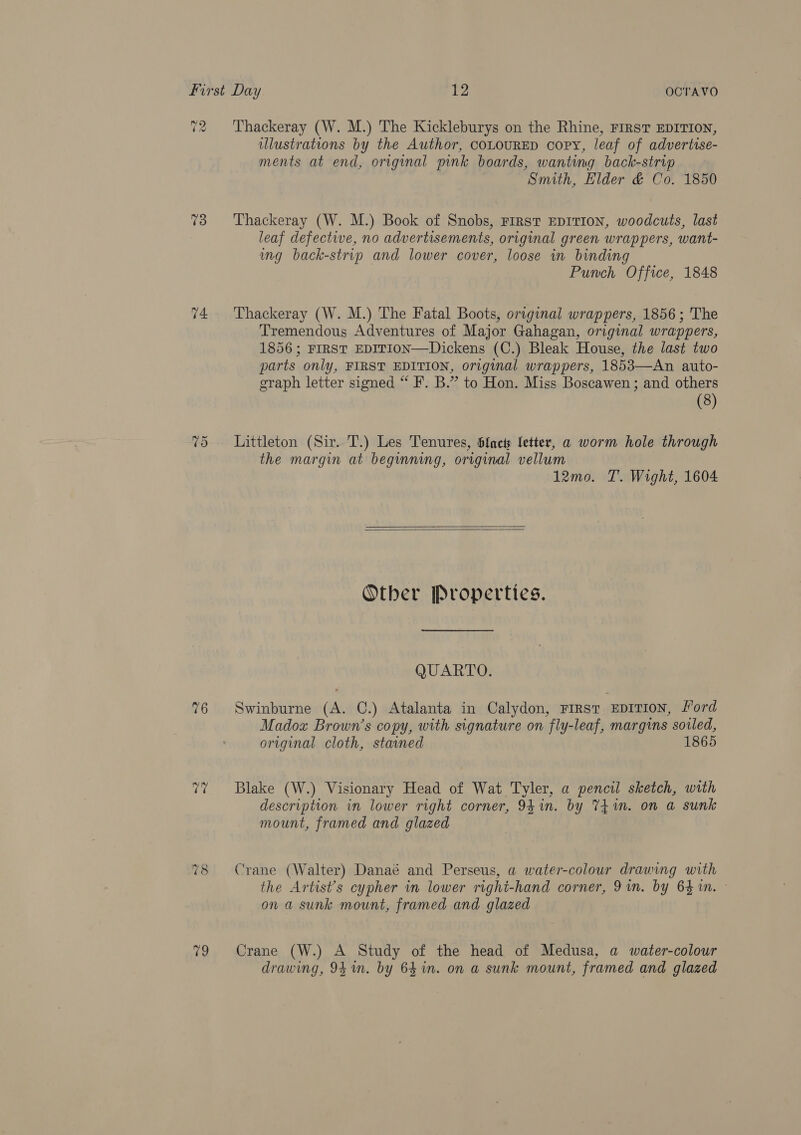 atl (2 73 74. ~2 Or ‘pie 9 Thackeray (W. M.) The Kickleburys on the Rhine, FIRST EDITION, illustrations by the Author, coLOURED copy, leaf of advertise- ments at end, original pink boards, wanting back-strip | Smith, Elder &amp; Co. 1850 Thackeray (W. M.) Book of Snobs, rirst EDITION, woodcuts, last leaf defective, no advertisements, original green wrappers, want- ung back-strip and lower cover, loose in binding Punch Office, 1848 Thackeray (W. M.) The Fatal Boots, original wrappers, 1856; The Tremendous Adventures of Major Gahagan, original wrappers, 1856; FIRST EDITION—Dickens (C.) Bleak House, the last two parts only, FIRST EDITION, original wrappers, 1853—An auto- graph letter signed “ F. B.” to Hon. Miss Boscawen ; and others (8) Littleton (Sir. T.) Les Tenures, bfncts letter, a worm hole through the margin at beginning, original vellum 12mo. T. Wight, 1604  Other Properties. QUARTO. Swinburne (A. C.) Atalanta in Calydon, First EDITION, Ford Madox Brown's copy, with signature on fly-leaf, margins soled, original cloth, stained 1865 Blake (W.) Visionary Head of Wat Tyler, a pencil sketch, with description in lower right corner, 94in. by TEim. on a sunk mount, framed and glazed Crane (Walter) Danaé and Perseus, a water-colour drawing with the Artist’s cypher in lower right-hand corner, 91m. by 64 1n. » on a sunk mount, framed and glazed Crane (W.) A Study of the head of Medusa, a water-colour drawing, 94 mm. by 64 in. on a sunk mount, framed and glazed