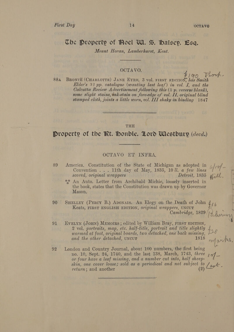 Che Property of Woel UW. &amp;. thalseyp, Esa. Mount Horan, Lamberhurst, Kent. OCTA VO. yee 88A Bronré (CHARLOTTE) JANE Evry, 3 vol. FIRST Pei ae Minish Eider’s 32 pp. catalogue (wanting last leaf) in vol. on and the Calcutta Review Advertisement following this (1 p. reverse blank), some slight stains, tnk-stain on fore-edge of vol. II, original blind stamped cloth, joints a little worn, vol. LIT shaky in binding 1847  THE Property of the Rt. bhonble. Lord Westbury (decd.) OCTAVO ET INFRA 89 America. Constitution of the State of Michigan as adopted in ,/,o/_ Convention ... 11th day of May, 1835, 1071. a few lines ¢ ¢ scored, original wrappers Detroit, 1835 prt, ** An Auto. Letter from Archibald Michie, loosely inserted in the book, states that the Constitution was drawn up by Governor Mason. 90 SHELLEY (PERcy B.) Aponats. An Elegy on the Death of John 406 Keats, FIRST ENGLISH EDITION, original wrappers, UNCUT ~~ 91 Evetyn (JoHN) Memorrs; edited by Wilham Bray, FIRST EDITION, 2 vol. portraits, map, etc. half-title, portrait and title slightly 4 ie - wormed at foot, original boards, two detached, one back missing, ~&lt; 92 London and Country Journal, about 100 numbers, the first being no. 10, Sept. 24, 1740, and the last 138, March, 1743, three Loxf_ or four have a leaf missing, and a number cut into, half  sheep- skin, one cover loose; sold as a periodical and not ae ) Look. return ; and another  