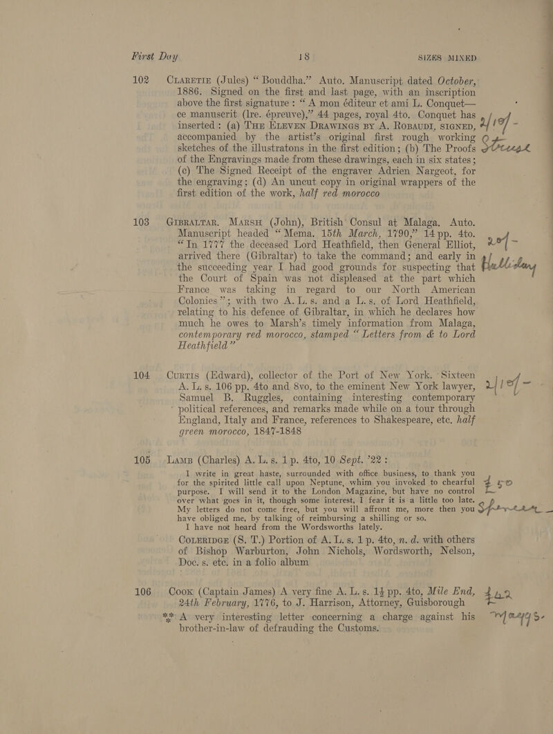 102 103 104 105 106 1886. Signed on the first and last page, with an inscription above the first signature: “ A mon éditeur et ami L. Conquet— ce manuscrit (lre. épreuve),” 44 pages, royal 4to. Conquet has inserted: (a) THE ELEVEN Drawines By A. ROBAUDI, SIGNED, accompanied by the artist’s original first rough working sketches of the illustratons in the first edition; (b) The Proofs of the Engravings made from these drawings, each in six states ; (c) The Signed Receipt of the engraver Adrien Nargeot, for the engraving; (d) An uncut copy in original wrappers of the first edition of the work, half red morocco Manuscript headed “ Mema. 15th March, 1790,” 14pp. 4to. “Tn 1777 the deceased Lord Heathfield, then General Elliot, arrived there (Gibraltar) to take the command; and early in the succeeding year I had good grounds for suspecting that the Court of Spain was not displeased at the part which France was taking in regard to our North American Colonies”; with two A.L.s. and a L.s. of Lord Heathfield, relating to his defence of Gibraltar, in which he declares how much he owes to Marsh’s timely information from Malaga, contemporary red morocco, stamped “ Letters from &amp; to Lord Heathfield ” A. Ls. 106 pp. 4to and 8vo, to the eminent New York lawyer, Samuel B. Ruggles, containing interesting contemporary England, Italy and France, references to Shakespeare, etc. half green morocco, 1847-1848 | I write in great haste, surrounded with office business, to thank you for the spirited little call upon Neptune, whim you invoked to chearful purpose. I will send it to the London Magazine, but have no control over what goes in it, though some interest, I fear it is a littla too late. tee have obliged me, by talking of reimbursing a shilling or so. I have not heard from the Wordsworths lately. CotEripGE (S. T.) Portion of A. L.s. 1p. 4to, n. d. with others of Bishop Warburton, John Nichols, Wordsworth, Nelson, Doe. s. ete. in a folio album 24th February, 1776, to J. Harrison, Attorney, Guisborough brother-in-law of defrauding the Customs.