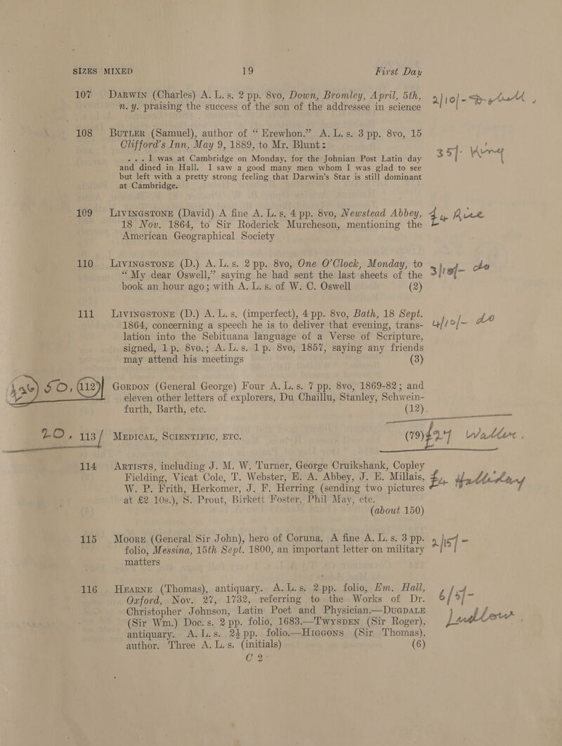 107 108 109 110 111 115 116 Darwin (Charles) A. L.s. 2 pp. 8vo, Down, Bromley, April, 5th, ry 10] -- ata n. y. praising the success of the son of the addressee in science ayy BuTLeR (Samuel), author of “ Erewhon.” A. L.s. 3 pp. 8vo, 15 Clifford’s Inn, May 9, 1889, to Mr. Blunt: sq. \k jay ... I was at Cambridge on Monday, for the Johnian Post Latin day 3 5] N { and dined in Hall. I saw a good many men whom I was glad to see but left with a pretty strong feeling that Darwin’s Star is still dominant at Cambridge. LIVINGSTONE (David) A fine A. L. gs, 4 pp. 8vo, Newstead Abbey, q yp Ave 18 Nov, 1864, to Sir Roderick Murcheson, mentioning the American Geographical Society LIVINGSTONE (D.) A. L.s. 2 pp. 8vo, One O’Clock, Monday, to . ; of cle “My dear Oswell,” saying he had sent the last sheets of the 3/'9{- book an hour ago; with A. L.s. of W. C. Oswell (2) Livinestone (D.) A. Ls. (imperfect), 4 pp. 8vo, Bath, 18 Sept. pee 1864, concerning a speech he is to deliver that evening, trans- uf? id feat Na lation into the Sebituana language of a Verse of Scripture, signed, 1p. 8vo.; A. L.s. 1p. 8vo, 1857, saying any friends may attend his meetings (3) Gorpon (General George) Four A. L.s. 7 pp. 8vo, 1869-82; and _ eleven other letters of explorers, Du Chaillu, Stanley, Schwein- furth, Barth, ete. (12). en ———— ncn case RIS (79) VT MEDICAL, SCIENTIFIC, ETC. WJattet |   Artists, including J. M. W. Turner, George Cruikshank, Copley 4 Fielding, Vicat Cole, T. Webster, E. A. Abbey, J. H. Millais, fu Hatteras W. P. Frith, Herkomer, J. F. Herring (sending two pictures ~ ° at £2 .10s.),'S. Prout, Birkett Foster, Phil May, etc. (about 150) Moore (General Sir John), hero of Coruna. A fine A. L.s. 3 pp. 2.5] - folio, Messina, 15th Sept. 1800, an important letter on military ’ matters Oxford, Nov. 2%, 1732, referring to the Works of Dr. Christopher Johnson, Latin Poet and Physician—DucGpDALe ; af (Sir Wm.) Doe. s. 2 pp. folio, 1683.—T'wyspEen (Sir Roger), )adllerw antiquary. A.L.s. 2$pp. folio——Hiagons (Sir Thomas), author. Three A. L.s. (initials) | (6) C 2 HEARNE (Thomas), antiquary. A.L.s. 2pp. folio, Hm. Hall, Z / f-