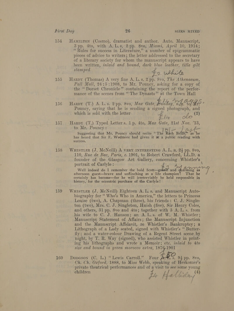 154 Hamitton (Cosmo), dramatist and author. Auto. Manuscript, 38pp. 4to, with A, L.s. 2pp. 8vo, Miami, April 10, 1914; “Rules for success in Literature,’ a number of epigrammatic pieces of advice to writers; the letter addressed to the secretary of a literary society for whom the manuscript appears to have been written, inlaid and bound, dark blue leather, title gilt stamped p 0. f $2 JAKe 155 Harpy (Thomas) A very fine A. L.s. 2 pp. 8vo, The Athenaeum, Pall Mall, 24:5 :1908, to Mr. Pouncy, asking for a copy of the “ Dorset Chronicle” containing the report of the perfor- mance of the scenes from “ The Dynasts” at the hu Hall Pouncy, saying that he is sending a signed photograph, and which is sold with the letter tf g_ (2) . “thy COLO Lota s ARDY: ({l),) Typed Letter s. 1p. 4to, Maz Gate, vist Nov 13, to Mr. Pouncy: | 16 [- | 4 yt— Suggesting that Mr. Pouncy should recite “The Rash Bride,” ‘as “he has heard that Sir F. Wedmore had given it at a public reading with success. 158 WuistierR (J. McNeill) A very iInTERESTING A. L. 8s. 24 pp. 8vo, 110, Rue de Bac, Paris, c. 1901, to Robert Crawford, LL.D. a. founder of the ‘Glasgow Art Gallery, concerning Whistler’s afternoon guest—brave and unflinching as a life champion! ‘That he certainly has become—for he will irretreviably be held responsible in history, for the eccentric purchase of tha Carlyle! 159 WHISTLER (J. McNeill) Highteen A. L.s. and Manuscript Auto- biography for ‘“ Who’s Who in America,” the letters to Princess Louise (two), A. Chapman (three), his friends: C. J. Single- ton (two), Mrs. C. J. Singleton, Huish (five), Sir Henry Coles, and others, 31 pp. 8vo and 4to; together with 3 A. L.s. from his wife to C. J. Hanson;.an A.L.s. of W. M. Whistler; Manuscript Statement of Affairs; the Manuscript Injunction and the Manuscript Affidavit, re Whistler’s Bankruptcy; a Lithograph of a Lady seated, signed with Whistler’s “ Butter- fly; and a water-colour Drawing of a Regent Street scene by night, by 'T. R. Way (signed), who assisted Whistler in print- ing his lithographs and wrote a Memoir; ete. inlaid to 4to size and bound in green morocco extra, 1876-1901 160 Dopeson (C. L.) “Lewis Carroll.” Four 4BO 94 pp. 8vo, Ch. Ch. Oxford, 1888, to Miss Webb, speaking of Herkomer’s private theatrical performances and of a visit to see some young children {, / Ahn 2 “ ; at cs | Anti 4 1% i