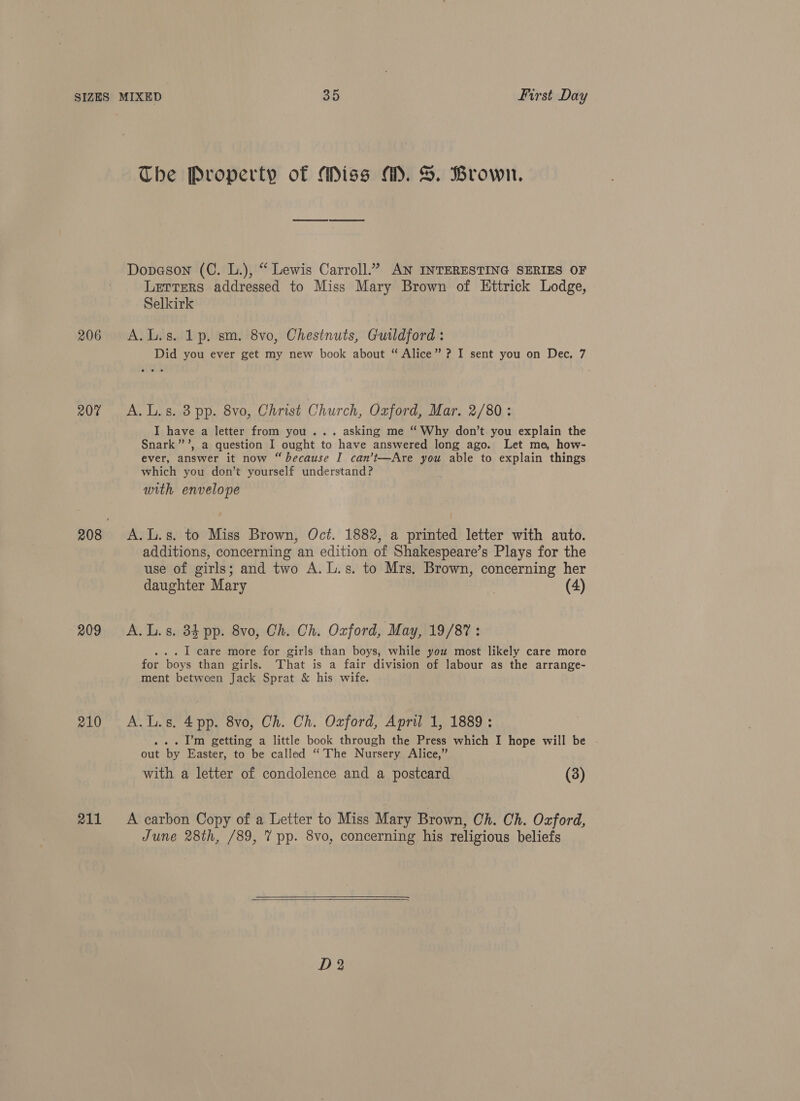 The Property of Miss M. S. Brown. Dopeson (C. L.), “ Lewis Carroll.” AN INTERESTING SERIES OF Letters addressed to Miss Mary Brown of Ettrick Lodge, Selkirk 206 A.L.s. 1p. sm. 8vo, Chestnuts, Guildford : Did you ever get my new book about “ Alice” ? I sent you on Dec. 7 207 A.L.s. 8 pp. 8vo, Christ Church, Oxford, Mar. 2/80: I have a letter from you... asking me “ Why don’t you explain the Snark” ’, a question I ought to have answered long ago. Let me, how- ever, answer it now “ because I can’t—Are you able to explain things which you don’t yourself understand? ; with envelope 208 &lt;A.L.s. to Miss Brown, Oct. 1882, a printed letter with auto. additions, concerning an edition of Shakespeare’s Plays for the use of girls; and two A. L.s. to Mrs, Brown, concerning her daughter Mary | (4) 209 A.L.s. 34 pp. 8vo, Ch. Ch. Oxford, May, 19/87 : ... I care more for girls than boys, while you most likely care mora for boys than girls. That is a fair division of labour as the arrange- ment between Jack Sprat &amp; his wife. 210 A.L.s. 4pp. 8vo, Ch. Ch. Oxford, April 1, 1889: . I’m getting a little book through the Press which I hope will be But by Easter, to be called ‘The Nursery Alice,” with a letter of condolence and a postcard (3) 211 &lt;A carbon Copy of a Letter to Miss Mary Brown, Ch. Ch. Oxford, June 28th, /89, 7 pp. 8vo, concerning his religious beliefs 