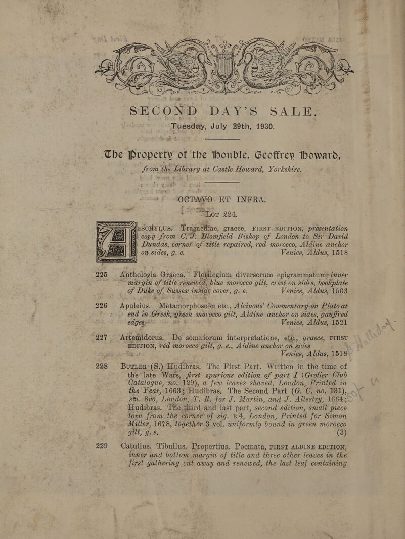  The Property of the thonble. Geoffrey iboward, STO the seleheery at Castle Howard, Yorkshire. OCTAVO ET INFRA. EO ALOT 224, .ESCHYLUS. Tragaetliae, graece, FIRST EDITION, presentation copy from C.-T. Blomfield bishop of London to Sir David | Dundas, corner of title repaired, red morocco, Aldine anchor | on sides, g. é. Venico, Aldus, 1518   225 Anthologia Graeca. ” ‘Flogilegium diversorum epigrammatum) 7nner pe “margin of title ‘renetved, blue morocco gilt, crest on sides, bookplate of Duke 9. Sussex inside cover, g. @. Venice, ‘A las, 1503 226 Apuleius, NE tagorphosetht etc., Alcinous’ Commentary-on Plato at Be i end in. Greek, aren morocco gilt, Aldine anchor on sides, gauffred edgese* oe Venice, Aldus, 1521 227 Artetidorus. De somniorum interpretatione, ete., graece, FIRST EDITION, red morocco gilt, g. e., Aldine anchor on sides Gg. Venice, Aldus, 1518 228 Burier-(S.) Hudibras. The First Part. Written in the time of the late Wars, jirst spurious edition of part I (Grolier Club Catalogue, no. 129), a few leaves shaved, London, Printed in Hudibras, The third and last part, second edition, small piece torn from the corner of sig. B4, London, Printed for Simon Miller, 1678, together 3 vol. uniformly bound in green morocco gilt, g.e. (3) 229 Catullus. Tibullus. Propertius. Poemata, FIRST ALDINE EDITION, inner and bottom margin of title and three other leaves in the first gathering cut away and renewed, the last leaf containing