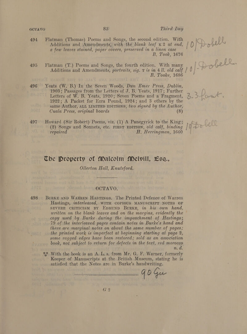 Additions and Amendments, with the blank leaf K 2 at end, a few leaves stained, paper covers, preserved in a linen case B. Took, 1676 1903 ; Passages from the Letters of J. B. Yeats, 1917; Further Letters of W. B. Yeats, 1920; Seven Poems and a Fragment, 1922; A Packet for Ezra Pound, 1924; and 3 others by the same Author, ALL LIMITED EDITIONS, two signed by the Author, Cuala Press, original boards . (8) (2) Songs and Sonnets, etc. FIRST EDITION, old calf, binding repaired HT, Herringman, 1660  Ollerton Hall, Knutsford. OCTAVO. Hastings, interleaved, WITH COPIOUS MANUSCRIPT NOTES OF SEVERE CRITICISM BY EpmMuND Burks, in his own hand, written on the blank leaves and on the margins, evidently the copy used by Burke during the impeachment of Hastings; 79 of the interleaved pages contain notes in Burke’s hand and there are marginal notes on about the same number of pages; the printed work is imperfect at beginning starting at page 2, some ragged edges have been restored; sold as an association book, not subject to return for defects wn the text, red morocco n. d. Keeper of Manuscripts at the British Museum, stating he is satisfied that the Notes are in Burke’s handwriting. on ni gate G 2  en, Se