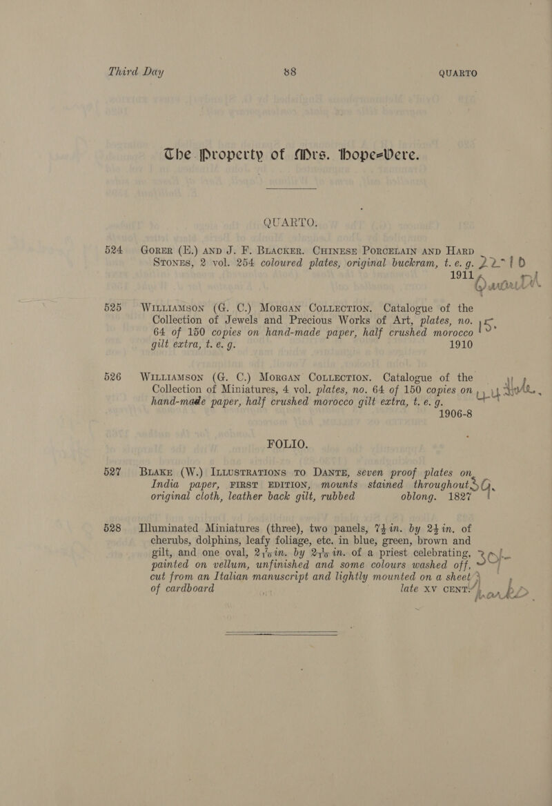 524 525 527 528 Che. Property of Ars. bhope=Vere. QUARTO. GorER (H.) ano J. F. BLacKER. CHINESE PORCELAIN AND Harp WILLIAMSON (G. C.) MorGan CoLiection. Catalogue of the Collection of Jewels and Precious Works of Art, plates, no. ne 64 of 150 copies on hand-made paper, half crushed morocco gilt extra, t. @ g. 1910 WiitiaMson (G. C.) Moraan Couection. Catalogue of the = 4; hand-made paper, half crushed morocco gilt extra, t. e. g. 1906-8 FOLIO. Buake (W.) InLustRatTions TO DaNnts, seven proof plates on India paper, FIRST EDITION, mounts stained throughout SQ, original cloth, leather back gilt, rubbed oblong. 1827 | Illuminated Miniatures (three), two panels, 74 in. by 24%n. of cherubs, dolphins, leafy foliage, ete. in blue, green, brown and gilt, and one oval, 2,5 1m. by 2y'5 in. of a priest celebrating, &: O}- pamted on vellum, unfinished and some colours washed off, I cut from an Italian manuscript and lightly mounted on a sheet) : ~