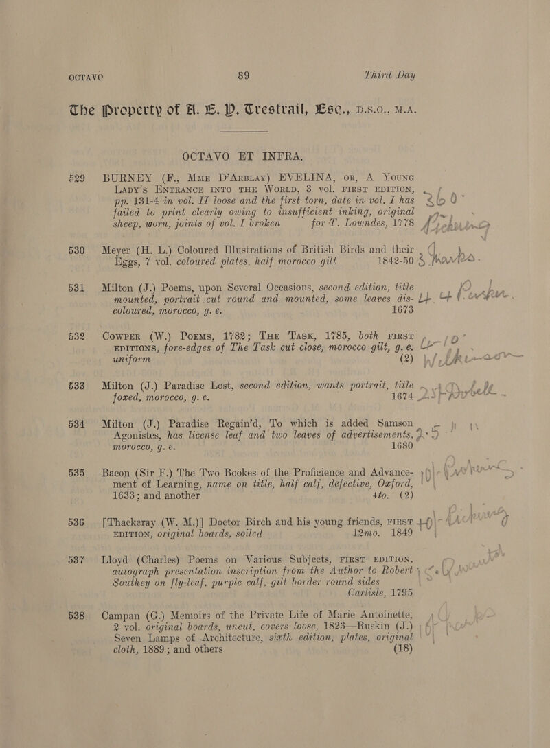 The Property of H. L. WD. Trestrail, Lse., p.s.o., Ma. OCTAVO ET INFRA. h29 BURNEY (F., Muse D’Arsray) EVELINA, or, A Youne ) LApDY’s ENTRANCE INTO THE WORLD, 3 vol. FIRST EDITION, . / , pp. 131-4 in vol. IT loose and the first torn, date in vol. L has Slo U- failed to print clearly owing to insufficient inking, original sheep, worn, joints of vol. I broken for T. Lowndes, 1778 Faye &amp; A’, sy en peed 530 Meyer (H. L.) Coloured Illustrations of British Birds and their _ (| Kegs, 7 vol. coloured plates, half morocco gilt 1842-50 3 hams . 531 Milton (J.) Poems, upon Several Occasions, second edition, title Me a mounted, portrait cut round and mounted, some leaves dis- L-. F. CAME coloured, morocco, g. é. 1673 532 Cowper (W.) Porms, 1782; THE Tasx, 1785, both FIRST , a EDITIONS, fore-edges of The Task cut close, morocco gilt, g.e. —— ‘., uniform 2 W/ LR 533 Milton (J.) Paradise Lost, second edition, wants portrait, title ~ 4 9 / de foxed, morocco, g. €. 1674 AaPpyuer’— - 5384 Milton (J.) Paradise Regain’d, To which is added Samson — } Agonistes, has license leaf and two leaves of advertisements, ghey eh Morocco, g. é. 1680 585 Bacon (Sir F.) The Two Bookes. of the Proficience and Advance- }/' \ Ay Rue ment of Learning, name on title, half calf, defective, Oxford, '~. — 1633 ; and another 4to. (2) 536 [Thackeray (W. M.)] Doctor Birch and his young friends, First 4-/)|~ 4 EDITION, original boards, soiled 12mo. 1849 ‘© 587 Lloyd (Charles): Poems on Various Subjects, FIRST EDITION, ; autograph presentation inscription from the Author to Robert ) “«\y Southey on fly-leaf, purple calf, gilt border round sides : Carlisle, 1795 5388 Campan (G.) Memoirs of the Private Life of Marie Antoinette, 2 vol. original boards, uncut, covers loose, 1823—Ruskin (J.) ; fy Seven Lamps of Architecture, siath edition, plates, original | cloth, 1889; and others (18)