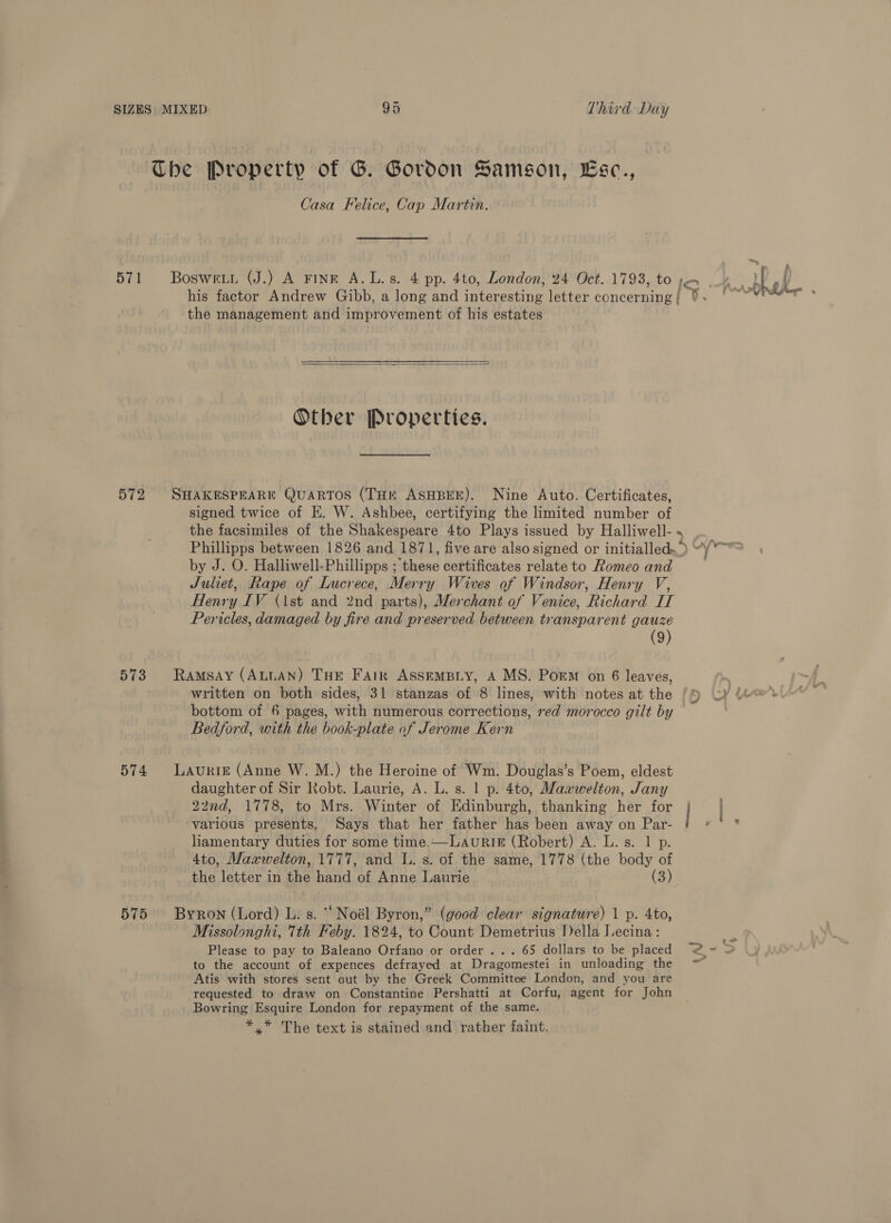 The Property of G. Gordon Samson, Lse., Casa Felice, Cap Martin. 571 Boswetn (J.) A FINE A.L.s. 4 pp. 4to, London, 24 Oct. 1793, to IO. his factor Andrew Gibb, a long and interesting letter concerning | the management and improvement of his estates  Other Properties. 572 SHAKESPEARE QuARTOS (THr ASHBEE). Nine Auto. Certificates, signed twice of EK. W. Ashbee, certifying the limited number of the facsimiles of the Shakespeare 4to Plays issued by Halliwell- Phillipps between 1826 and 1871, five are also signed or initialled~ &gt; by J. O. Halliwell-Phillipps ; cet certificates relate to Romeo and Juliet, Rape of Lucrece, Merry Wives of Windsor, Henry V, Henry IV (1st and 2nd parts), Merchant of Venice, dichtrd jf4 Pericles, damaged by fire and preserved between transparent gauze | (9) 573 Ramsay (ALLAN) THE Fair AssrmBiy, A MS. Porm on 6 leaves, written on both sides, 31 stanzas of 8 lines, with notes at the bottom of 6 pages, with numerous corrections, red morocco gilt by Bedford, with the book-plate of Jerome Kern 574 Lauriz (Anne W. M.) the Heroine of Wm. Douglas’s Poem, eldest daughter of Sir Robt. Laurie, A. L. s. 1 p. 4to, Maawelton, Jany 22nd, 1778, to Mrs. Winter of Edinburgh, thanking her for various presents, Says that her father has been away on Par- ry liamentary duties for some time.— LAURIE (Robert) A. L. s. 1 p. 4to, Mazwelton, 1777, and L. s. of the same, 1778 (the body of the letter in the hand of Anne Laurie (3) 575 Byron (Lord) L. s. ‘Noél Byron,” (good clear signature) 1 p. 4to, Missolonghi, 1th Feby. 1824, to Count Demetrius Della Lecina: % P &lt;y~ 4 Please to pay to Baleano Orfano or order... 65 dollars to be placed @~ O to the account of expences defrayed at Dragomestei in unloading the ~ Atis with stores sent out by the Greek Committee London, and you are requested to draw on Constantine Pershatti at Corfu, agent for John Bowring Esquire London for repayment of the same. *.* The text is stained and rather faint.