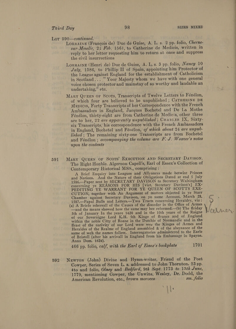 Lot 590—continued. LORRAINE (Francois de) Duc de Guise, A. L. s. 2 pp. folio, Cherne- sur-Moselle, 21 Feb. 1561, to Catherine de Medicis, written in reply to her letter requesting him to return at once and suppress the civil insurrections LorRAINE (Henri de) Duc de Guise, A. L.s. 3 pp. folio, Nancy 10 July, 1586, to Phillip II of Spain, appointing him Protector of the I.eague against England for the establishment of Catholicism in Scotland... “ Your Majesty whom we have with one general voice chosen protector and mainstay of so worthy and laudable an undertaking,” ete. Mary QUEEN oF Scots, Transcripts of Twelve Letters to Fénélon, of which four are believed to be unpublished ; CATHERINE DE Menicis, Forty Transcripts of her Correspondence with the French Ambassadors in England, Jacques Bochetel and De I.a Mothe Fénélon, thirty-eight are from Catherine de Medicis, other three are to her, 22 are apparently unpublished ; CHARLES IX, Sixty- six Transcripts, his correspondence with the French Ambassadors in England, Bochetel and Fénélon, ef which about 24 are unpub- lished; The remaining sixty-one ‘lranscripts are from Bochetel and Fénélon ; accompanying the volume are F. J. Weaver's notes upon the contents 591 Mary Quren or Scots’ ExECcUTION AND SECRETARY DavVISON. The Right Honble. Algernon Capell’s, Earl of Essex’s Collection of Contemporary Historical MSS., comprising : A Brief Enquiry into Leagues and Allyances made betwixt Princes and Nations. And the Nature of their Obligations Dated at end 5 July 1586.—Paper sent by SECRETARY DAVISON to Secretary Walsingham concerning ye REASONS FOR HIS [vizt. Secretary Davison’s] EX- PEDITING YE WARRANT FOR YE QUEEN OF SCOTTS EXE- CUTION, together with An Argument of matters objected in ye Starr Chamber against Secretary Davison, on ye same Account. March 28, £© 1587.—Papal Bulls and Letters.—Two Tracts concerning Heraldry, viz: oO (a) A Briefe rehersall of the Causes of the disorder in the Office of Armes f —_and the means shewed how the same may bee reformed._(b) The ffriday \ 5th of January In the yeare 1420 and in the 10th yeare of the Raigne of our Soveraigne Lord K.H. 5th Kinge of ffrance and of England within the noble Citty of Roane in the Dutchie of Normandie and in the ffeast of the nativity of our Lord were wee the Kinges of Armes and Heraldes of the Realme of England assembled &amp; of the abeysance of the same of wch the names follow. Interrogatories administered to the Earle of Bristoll (after his arrivall in England from his Embassage in Spayne. Anno Dom. 1624). 466 pp. folio, calf, with the Earl of Essex’s bookplate 1701 neat Ugh 592 Newton (John) Divine and Hymn-writer, Friend of the Poet Cowper, Series of Seven L. s. addressed to John Thornton, 23 pp. 4to and folio, Olney and Bedford, 9th Sept.1773 to 13th June, 1779, mentioning Cowper, the Unwins, Wesley, Dr. Dodd, the American Revolution, etc., brown morocco sm. folio