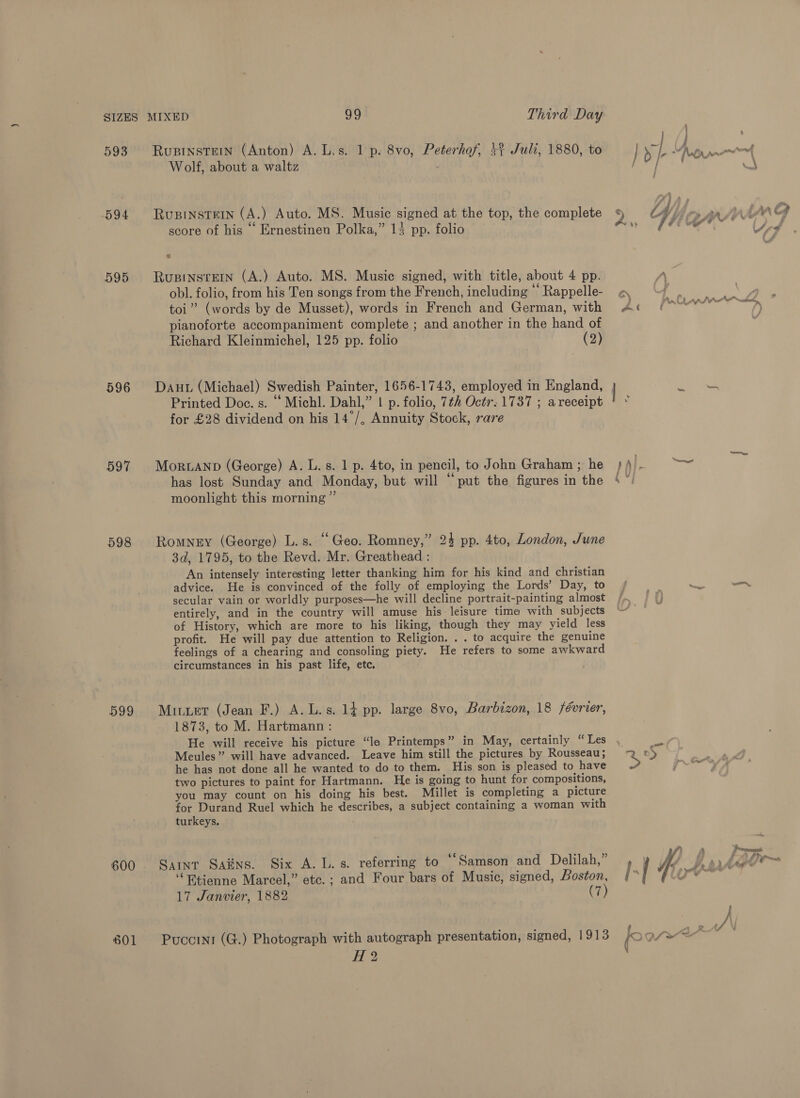593 594 595 596 597 598 Rusinstein (Anton) A. L.s. 1 p. 8vo, Peterhof, +1 Juli, 1880, to Wolf, about a waltz , RupinsteIn (A.) Auto. MS. Music signed at the top, the complete ” ] score of his ‘‘ Ernestinen Polka,” 13 pp. folio RusinsteEin (A.) Auto. MS. Music signed, with title, about 4 pp. obl. folio, from his Ten songs from the French, including ‘“ Rappelle- toi” (words by de Musset), words in French and German, with pianoforte accompaniment complete ; and another in the hand of Richard Kleinmichel, 125 pp. folio (2) Printed Doe. s. “ Michl. Dahl,” | p. folio, 7¢2 Octr. 1737 ; areceipt for £28 dividend on his 14°/, Annuity Stock, rare MorRLAND (George) A. L. s. 1 p. 4to, in pencil, to John Graham ; he has lost Sunday and Monday, but will “put the figures in the moonlight this morning ”’ Romney (George) L.s. “Geo. Romney,” 24 pp. 4to, London, June 3d, 1795, to the Revd. Mr. Greathead : An intensely interesting letter thanking him for his kind and christian advice. He is convinced of the folly of employing the Lords’ Day, to secular vain or worldly purposes—he will decline portrait-painting almost entirely, and in the country will amuse his leisure tima with subjects of History, which are more to his liking, though they may yield less profit. He will pay due attention to Religion. . . to acquire the genuine feelings of a chearing and consoling piety. He refers to some awkward circumstances in his past life, etc. Mituer (Jean F.) A. L.s. 14 pp. large 8vo, Barbizon, 18 féorier, 1873, to M. Hartmann : He will receive his picture “la Printemps” in May, certainly “Les Meules” will have advanced. Leave him still the pictures by Rousseau; he has not done all he wanted to do to them. His son is pleased to have two pictures to paint for Hartmann. He is going to hunt for compositions, you may count on his doing his best. Méillet is completing a picture for Durand Ruel which he describes, a subject containing a woman with turkeys. Saint Sains. Six A. L. s. referring to “Samson and Delilah,” ‘“Htienne Marcel,” etc. ; and Four bars of Music, signed, Boston, 17 Janvier, 1882 (7) Pucorni (G.) Photograph with autograph presentation, signed, 1913 dd 2 %) Zi] PP SAR  ; cof hag ¥ 4 ie iL ‘ “ ls ed # - o> Py AA AAw Aw La at a ?) as _ » . 7 won, aA ae eS —, ’ — °5 3 j=