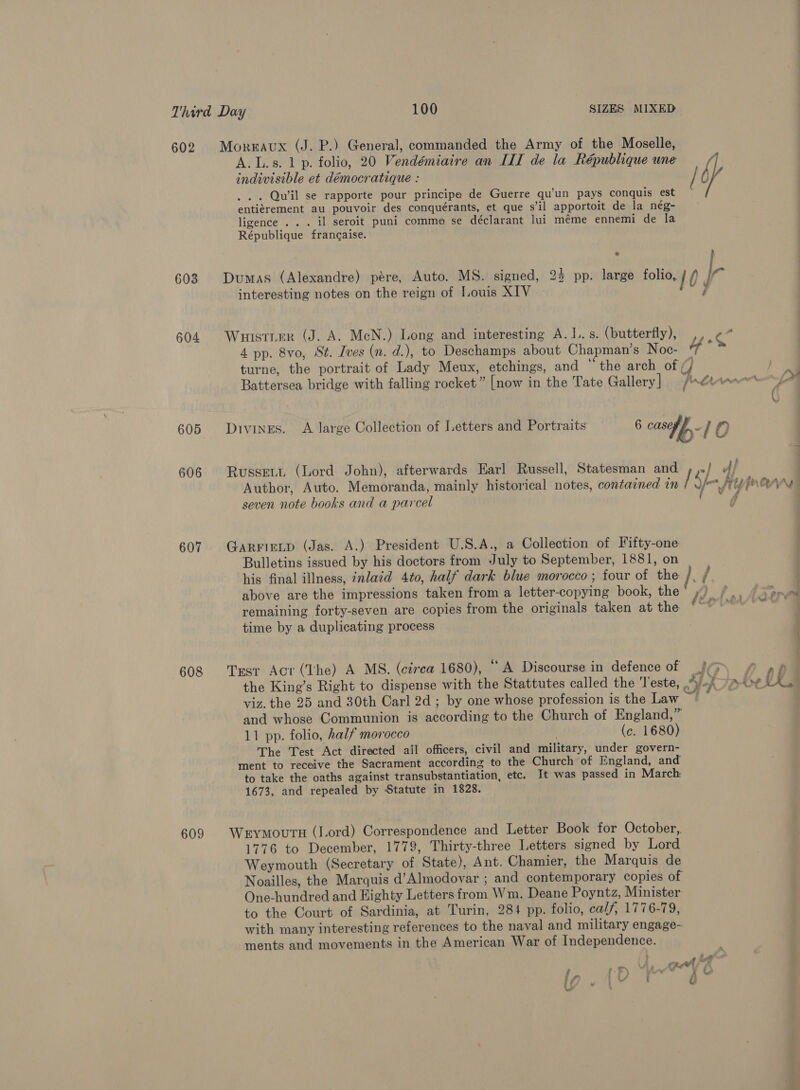 602 Morraux (J. P.) General, commanded the Army of the Moselle, A.L.s. 1 p. folio, 20 Vendémiaire an IIT de la République une indivisible et démocratique : / fi if . .. Qu’il se rapporte pour principe de Guerre qu’un pays conquis est entiérement au pouvoir des conquérants, et que s’il apportoit de la nég- ligence .. . il seroit puni comme se déclarant lui méme ennemi de la République francaise. % 603 Dumas (Alexandre) pere, Auto. MS. signed, 24 pp. large folio, j Ir interesting notes on the reign of Louis XIV | ar 604 Wuistier (J. A. MeN.) Long and interesting A. I. s. (butterfly), OSE fs 4 pp. 8vo, St. Ives (n. d.), to Deschamps about Chapman’s Noc- “f b turne, the portrait of Lady Meux, etchings, and “the arch of (/ Battersea bridge with falling rocket” [now in the Tate Gallery | fran La 605 Divinges. A large Collection of Letters and Portraits 6 cased. / f? ee. 606 Russert (Lord John), afterwards Earl Russell, Statesman and » ,»/ ff | Author, Auto. Memoranda, mainly historical notes, contained in / efi UInannsy seven note books and a parcel / d 607. Garrirtp (Jas. A.) President U.S.A., a Collection of Fifty-one Bulletins issued by his doctors from July to September, 1881, on his final illness, inlaid 4to, half dark blue morocco ; four of the /. j above are the impressions taken from a letter-copying book, the’ ») y, Agora remaining forty-seven are copies from the originals taken at the fe ; time by a duplicating process 608 Trst Act (The) A MS. (cirea 1680), “A Discourse in defence of (3) £ p&p the King’s Right to dispense with the Stattutes called the Teste, “vi 7 A0¢ VE viz. the 25 and 30th Carl 2d ; by one whose profession is the Law _ and whose Communion is according to the Church of England,” 11 pp. folio, half morocco (c. 1680) The Test Act directed all officers, civil and military, under govern- ment to receive the Sacrament according to the Church of England, and to take the oaths against transubstantiation, etc. It was passed in March 1673, and repealed by Statute in 1828. 609 Werymours (Lord) Correspondence and Letter Book for October, 1776 to December, 1779, Thirty-three Letters signed by Lord Weymouth (Secretary of State), Ant. Chamier, the Marquis de Noailles, the Marquis d’Almodovar ; and contemporary copies of One-hundred and Eighty Letters from Wm. Deane Poyntz, Minister to the Court of Sardinia, at Turin, 284 pp. folio, ca//, 1776-79, with many interesting references to the naval and military engage- ments and movements in the American War of Independence. m . great << ; t. ©) CY © i / i ju f te