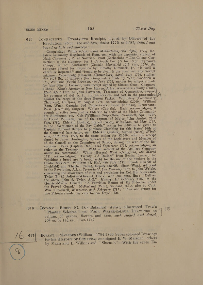 615 Connecricur. Twenty-two Receipts, signed by Officers of the | Revolution, 25 pp. 4to and 8vo, dated 1775 to 1/87, inlaid and bound in half red morocco : Comprising: Willis (Capt. Sam) Middlétown, 3rd April, 1775, Re- lative to sundry Hogsheads of Rum, etc., with the deposition signed, of Nath Chauncey, J.P., at Norwich. Pratt (Zachariah), “The Colony Con- necticut to the signatory for 1 Cartouch Box (?) for Capt. Seymour’s Compy., 6s. 6.” Southworth (Consd.), Mansfield 10th July, 1776, the saltpetre offered for inspection by Timothy Dimmock, Jr., “ is well &amp; carefully inspected” and “found to be clean &amp; dry frea from any corrupt mixture,’ Woodbridg (Howell), Glastonbury, 22nd, July 1774, similar, for 3474 Ibs. of saltpetre (for Gunpowder) made by Wait, Goodrich &amp; Co., Williams (Vetch) Lebanon, 4th June 1776, another for saltpetre made by John Bliss of Lebanon, with receipt signed by Simeon Gray. Chauncey (Chas.), King’s Attoney at New Haven, A.L.s., Newhaven County Court, 22nd April 1776, to John Lawrence, Treasurer of Connecticut, request for payment of £48 is. 8d. for his services and cost in the prosecution) against the cargo of the sloop Boston Packet. Whittelsey (Commissary Chauncey), Hartford, 25 August 1778, acknowledging £2000. William” ~ (Sam. Wm.), Captain, 3rd Connecticuts; Beesh (Nathan), Lieutenant; West (Jeremiah), Surgeon; Walker (Captain). Each acknowledging 2 pounds of coffee from Joshua Elderkin by order of the Major Command- ant Elimington, etc. Coit (William), Ship Oliver Cromwell, April 1777, to David Williams, one of the captors of Major John André, 23rd Sept. 1780. Elderkin (Joshua), Signed (twice), Windham, 7th May 1777, to the “Gentleman of the Pay Table,” asking for £300 to be given te Captain Edmond Badger to purchase Cloathing for this States’ 20th of the Contental (sic) Army, etc. Elderkin (Joshua), Signed (twice), W ind- ham, 13th May 1778, to the same asking for £1000, with the receipt signed by Jabez Huntington, Speaker of the Legislature and Member of of the Council on the Committee of Safety, during the war of the Re- volution. Tyler (Captain Dan.), 17th September 1778, acknowledging an order on the Treasury “for £110 on account of the Artillery Company under my command.” White (Horace) West Springfield, 4th March 1781, acknowledging “Twenty Old Dollars” from Benjm. Leonard for “ypsiting a brood are (a broad arch) for the use of the bunkers in the Contn. Service.” Williams (J. Ho.), 4th July 1781. Lynde (Sheriff of Litchfield) and Thacher (Sam.), Deputy Sheriff. Sizer (Wm.), Adjutant in the Revolution, A.Ls., Springfield, 2nd February 1767, to John Wright, concerning the allowances of rum and provisions for Col. Burt’s servants. Tyler (J. S.) Adjutant-General, Doc.s., with one auto. line: ‘ Deliver the above John S. Tyler, A.G.” Hadley, 1st February 1787, to the Quarter-Master General, “A Provision Return of Six Prisoners under the Proved Guard.” McFarland (Wm.), Serjeant, A.L.s. also by Capt. Wm. Treadwell, Worcester, 24th February 1787: “ Provision return for two Prisoners under my care for one Day.” Etc. 616 Botany. Eurer (G. D.) Botanical Artist, illustrated Trew’s ‘Plantae Selectae,” etc. Four WATER-CoLOUR DRAWINGS on vellum, of grapes, flowers and tree, each signed and dated, 204 in. by 144 in., 1743-1747 Ib 617 Borany. MARrspDEN (William), 1754-1836, Seven coloured Drawings ’ for his History oF SUMATRA, one signed E. W. Marsden, others nce 5 7 a a re . 0 i = by Maria and L. Wilkins and ~ Sinensis. With the seven En- 8 