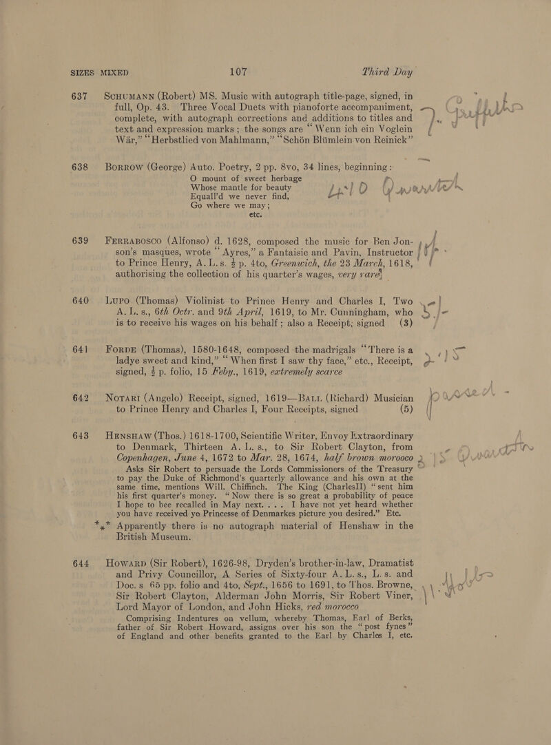 SIZES 637 638 639 640 641 643 644 ScHUMANN (Robert) MS. Music with autograph title-page, signed, in full, Op. 43. Three Vocal Duets with pianoforte accompaniment, complete, with autograph corrections and additions to titles and text and expression marks; the songs are ‘ Wenn ich ein Voglein War,” Herbstlied von Mahlmann,” ““Sch6n Bliimlein von Reinick” Borrow (George) Auto. Poetry, 2 pp. 8vo, 34 lines, beginning : O mount of sweet herbage Pr, Whose mantle for beauty Jp } f) se be Equall’d we never find, yO tity Baht Go where we may; etc. to Prince Henry, A.L.s. 4p. 4to, Greenwich, the 23 March, 1618, authorising the collection of his quarter’s wages, very rare’ : A. L.s., 6th Octr. and 9th April, 1619, to Mr. Cunningham, who is to receive his wages on his behalf; also a Receipt; signed (3) ForpE (Thomas), 1580-1648, composed the madrigals “There is a ladye sweet and kind,” “ When first I saw thy face,” etc., Receipt, signed, 4 p. folio, 15 Heby., 1619, eatremely scarce Norari (Angelo) Receipt, signed, 1619—Batr (Richard) Musician to Prince Henry and Charles I, Four Receipts, signed (5) HeEnsHAw (Thos.) 1618-1700, Scientific Writer, Envoy Extraordinary to Denmark, Thirteen A. L.s., to Sir Robert Clayton, from to pay the Duke of Richmond’s quarterly allowance and his own at the same time, mentions Will. Chiffnch. The King (CharlesII) “sent him his first quarter’s money. ‘ Now there is so great a probability of peace I hope to bee recalled in May next.... I have not yet heard whether you have received ye Princesse of Denmarkes picture you desired.” Etc. s British Museum. Howarp (Sir Robert), 1626-98, Dryden’s brother-in-law, Dramatist and Privy Councillor, A Series of Sixty-four A.L.s., L.s. and Sir Robert Clayton, Alderman John Morris, Sir Robert Viner, Lord Mayor of London, and John Hicks, red morocco Comprising Indentures on vellum, whereby Thomas, Earl of Berks, father of Sir Robert Howard, assigns over his son the “post fynes” of England and other benefits granted to the Earl by Charles I, etc.