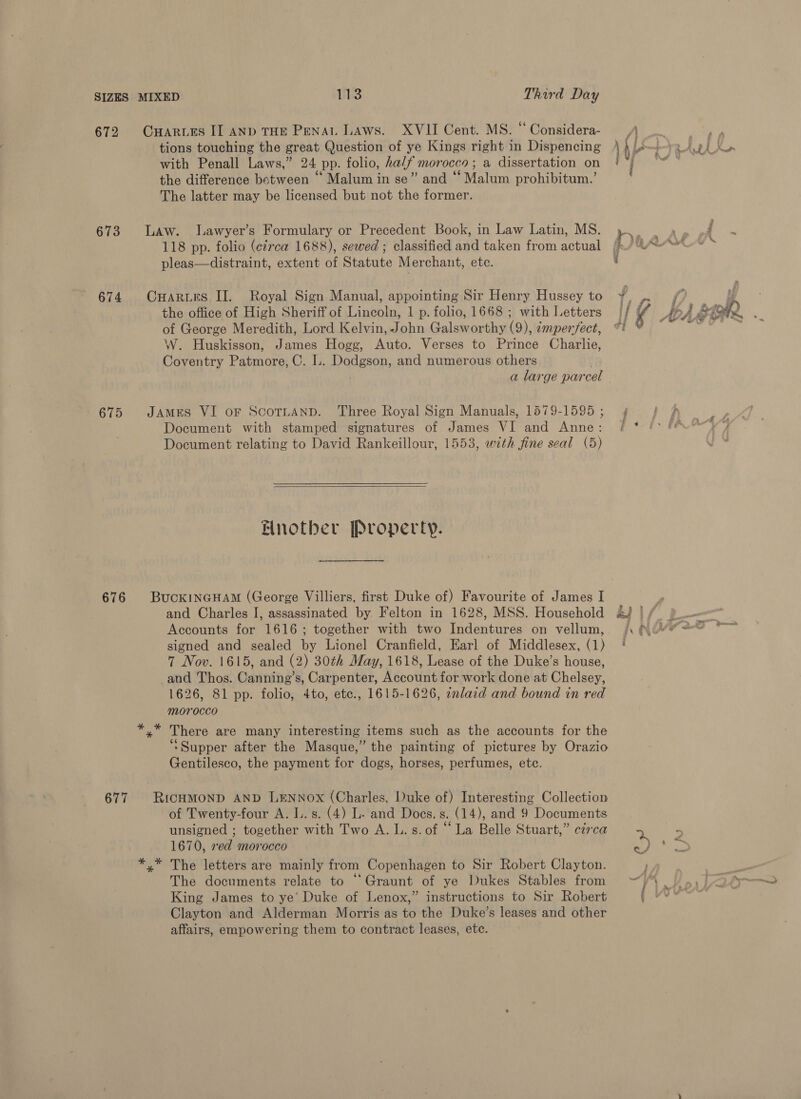 672 CwHarurs II AND THE Penal Laws. XVII Cent. MS. “ Considera- tions touching the great Question of ye Kings right in Dispencing with Penall Laws,” 24 pp. folio, ha/f morocco; a dissertation on the difference between * Malum in se” and “ Malum prohibitum.’ The latter may be licensed but not the former. 673 Law. lLawyer’s Formulary or Precedent Book, in Law Latin, MS. 118 pp. folio (circa 1688), sewed ; classified and taken from actual pleas—distraint, extent of Statute Merchant, ete. 674 Onarues II. Royal Sign Manual, appointing Sir Henry Hussey to the office of High Sheriff of Lincoln, 1 p. folio, 1668 ; with Letters of George Meredith, Lord Kelvin, John Galsworthy (9), ¢mperfect, W. Huskisson, James Hogg, Auto. Verses to Prince Charlie, Coventry Patmore, C. L. Dodgson, and numerous others 675 JAMES VI oF ScoTLAND. Three Royal Sign Manuals, 1579-1595 ; Document with stamped signatures of James VI and Anne: Document relating to David Rankeillour, 1553, with fine seal (5)   Another Property. 676 BucKINGHAM (George Villiers, first Duke of) Favourite of James I and Charles I, assassinated by Felton in 1628, MSS. Household Accounts for 1616; together with two Indentures on vellum, signed and sealed by Lionel Cranfield, Earl of Middlesex, (1) 7 Nov. 1615, and (2) 30th May, 1618, Lease of the Duke’s house, and Thos. Canning’s, Carpenter, Account for work done at Chelsey, 1626, 81 pp. folio, 4to, etc., 1615-1626, inlaid and bound in red morocco y” There are many interesting items such as the accounts for the ‘Supper after the Masque,” the painting of pictures by Orazio Gentilesco, the payment for dogs, horses, perfumes, etc. 677 RICHMOND AND LENNOX (Charles, Duke of) Interesting Collection of Twenty-four A. L.s. (4) L. and Does. s. (14), and 9 Documents unsigned ; together with Two A. L. s. of “ La Belle Stuart,” c¢rca 1670, red morocco xy” The letters are mainly from Copenhagen to Sir Robert Clayton. The documents relate to “ Graunt of ye Dukes Stables from King James to ye’ Duke of Lenox,” instructions to Sir Robert Clayton and Alderman Morris as to the Duke’s leases and other affairs, empowering them to contract leases, etc. 