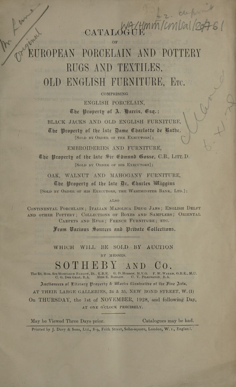   9 ‘ re RUGS AND TEXTILES, OLD ENGLISH FURNITURE, lite. COMPRISING ENGLISH PORCELAIN, Ghe Property of A. Barris, Esq.; ‘ BLACK JACKS AND OLD ENGLISH FURNITURE, \ Che Property of the late Dame Gharlotte de Bathe, . [Soup BY ORDER OF THE ExxEcurors] ; @ ‘ey EMBROIDERIES AND FURNITURE, G@he Property of the late Siv Edmund Gosse, C.B., Lit. D. [Soup By ORDER or HIS ExEcuToRS]; OAK, WALNUT AND MAHOGANY FURNITURE, @bhe Property of the late Ar, Charles Wiggins [Soup BY ORDER OF HIS EXrcuTORS, THE WESTMINSTER Bank, Lp. ] ; ALSO ConTINENTAL PorceLAIN; Iranian Masontica Drue Jars; EnGuisH DELFT AND OTHER PorreRy; CoLLECTIONS oF BoxEs AND SAMPLERS; ORIENTAL CARPETS AND Rucs; FRENCH FURNITURE; ETC. From Various Sources and Pribate Collections.   WHICH WILL BE SOLD BY AUCTION BY MESSRS. Seale cists.) Y see peeecOn The Rt. Hon. Six Monragur Barrow, Bt., K.B.E. G.D. Horson, M.V.O. F.W. Warre, 0.B.E., M.C. C. G. Des GRAZ, B.A. Miss E. BarRLow. C. VY. Pinkineron, B.A. Auctioneers of Literary Property &amp; Works illustrative of the Fine Arts, AT THEIR LARGE GALLERIES, 34 &amp; 35, NEW BOND STREET, W. (1) On THURSDAY, the Ist of NOVEMBER, 1928, and following Day, AT ONE 0’CLOCK PRECISELY. May be Viewed Three Days prior. Catalogues may be had. Printed by J. Davy &amp; Sons, Ltd., 8-9, Frith Street, Soho-square, London, W.1., Englanj.