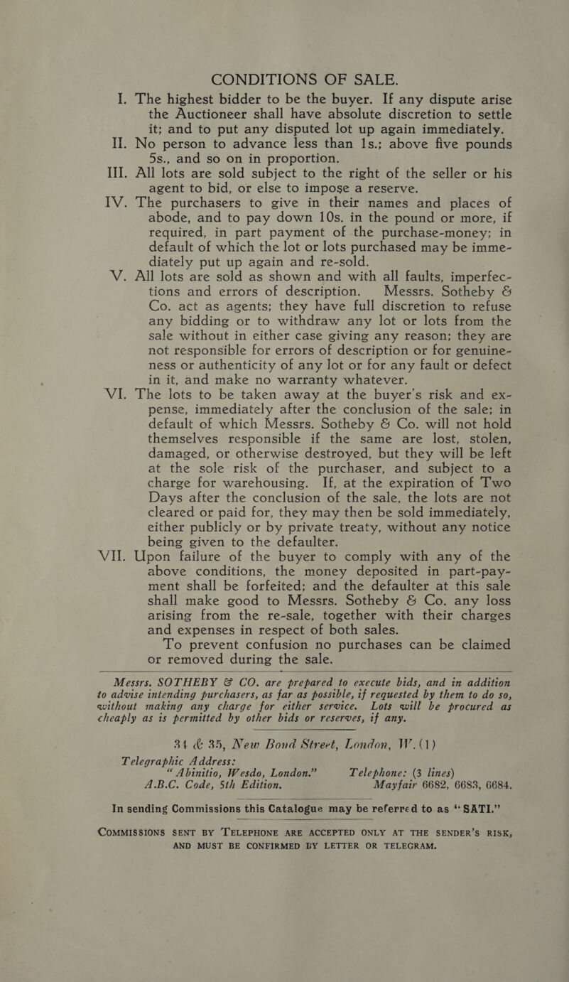 CONDITIONS OF SALE. I. The highest bidder to be the buyer. If any dispute arise the Auctioneer shall have absolute discretion to settle it; and to put any disputed lot up again immediately. II. No person to advance less than 1s.; above five pounds 5s., and so on in proportion. II. All lots are sold subject to the right of the seller or his agent to bid, or else to impose a reserve. IV. The purchasers to give in their names and places of abode, and to pay down 10s, in the pound or more, if required, in part payment of the purchase-money; in default of which the lot or lots purchased may be imme- diately put up again and re-sold. V. All lots are sold as shown and with all faults, imperfec- tions and errors of description. Messrs. Sotheby &amp; Co. act as agents; they have full discretion to refuse any bidding or to withdraw any lot or lots from the sale without in either case giving any reason; they are not responsible for errors of description or for genuine- ness or authenticity of any lot or for any fault or defect in it, and make no warranty whatever. VI. The lots to be taken away at the buyer’s risk and ex- pense, immediately after the conclusion of the sale; in default of which Messrs. Sotheby &amp; Co. will not hold themselves responsible if the same are lost, stolen, damaged, or otherwise destroyed, but they will be left at the sole risk of the purchaser, and subject to a charge for warehousing. If, at the expiration of Two Days after the conclusion of the sale, the lots are not cleared or paid for, they may then be sold immediately, either publicly or by private treaty, without any notice being given to the defaulter. VII. Upon failure of the buyer to comply with any of the above conditions, the money deposited in part-pay- ment shall be forfeited; and the defaulter at this sale shall make good to Messrs. Sotheby &amp; Co. any loss arising from the re-sale, together with their charges and expenses in respect of both sales. To prevent confusion no purchases can be claimed or removed during the sale.   Messrs. SOTHEBY &amp; CO. are prepared to execute bids, and in addition to advise intending purchasers, as far as possible, if requested by them to do so, without making any charge for either service. Lots will be procured as cheaply as is permitted by other bids or reserves, if any. 34 &amp; 35, New Bond Street, London, W.(1) Telegraphic Address: : “ Abinitio, Wesdo, London.” Telephone: (3 lines) A.B.C. Code, 5th Edition. Mayfair 6682, 6683, 6684.  In sending Commissions this Catalogue may be referred to as * SATI.”  COMMISSIONS SENT BY TELEPHONE ARE ACCEPTED ONLY AT THE SENDER’S RISK, AND MUST BE CONFIRMED BY LETTER OR TELEGRAM.