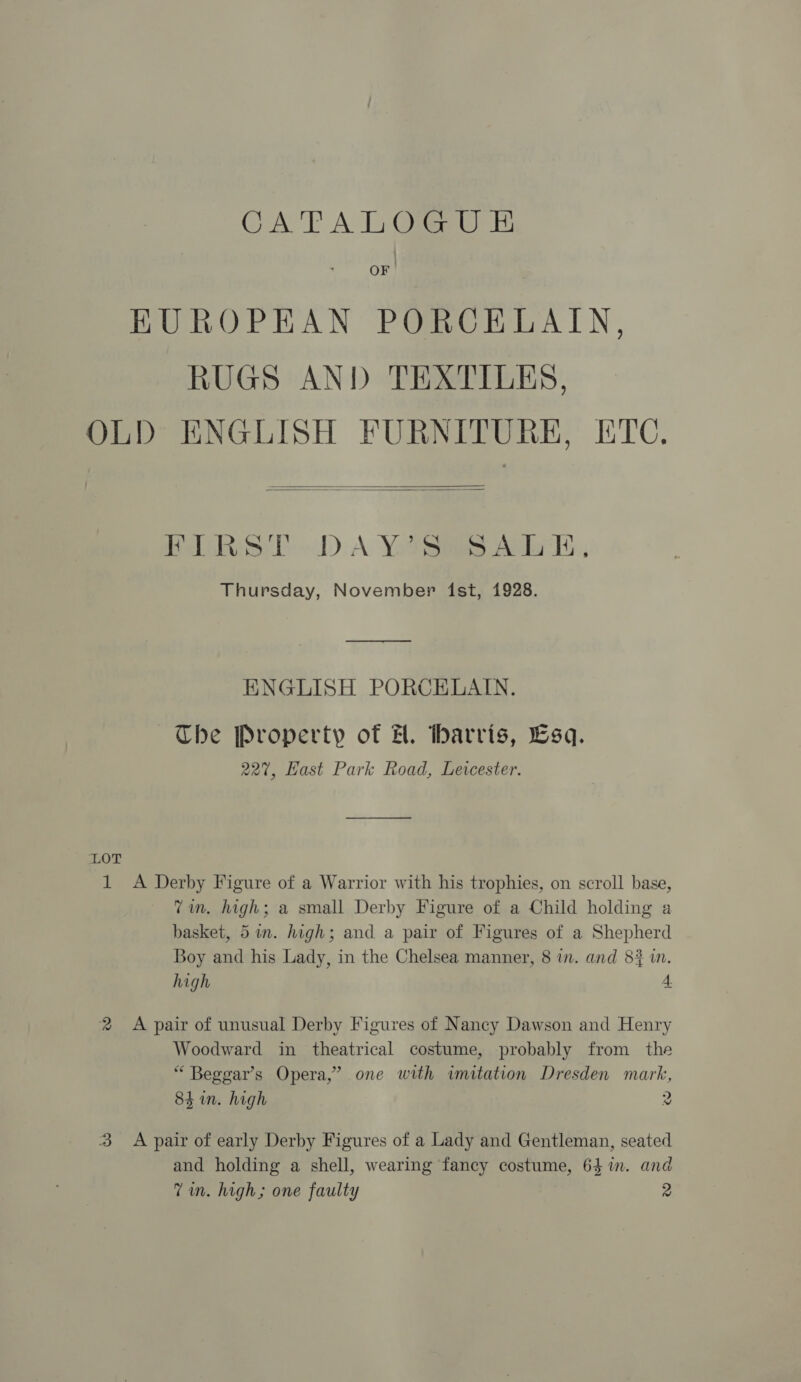 CATALOGUE EUROPEAN PORCELAIN, RUGS AND TEXTILES, OLD ENGLISH FURNITURE, ETC.   Pealtkess DD A YooRiies Aske, Thursday, November ist, 1928. —_—_——_——_——— ENGLISH PORCELAIN. The Property of H. Marris, Esq. 227, Hast Park Road, Levcester. LOT 1 &lt;A Derby Figure of a Warrior with his trophies, on scroll base, Vin. high; a small Derby Figure of a Child holding a basket, 5in. high; and a pair of Figures of a Shepherd Boy and his Lady, in the Chelsea manner, 8 in. and 8? i. high 4. 2 &lt;A pair of unusual Derby Figures of Nancy Dawson and Henry Woodward in theatrical costume, probably from the “ Beggar’s Opera,’ one with imitation Dresden mark, 84h in. high 2 3 Apair of early Derby Figures of a Lady and Gentleman, seated and holding a shell, wearing fancy costume, 64 in. and Zin. high; one faulty 2