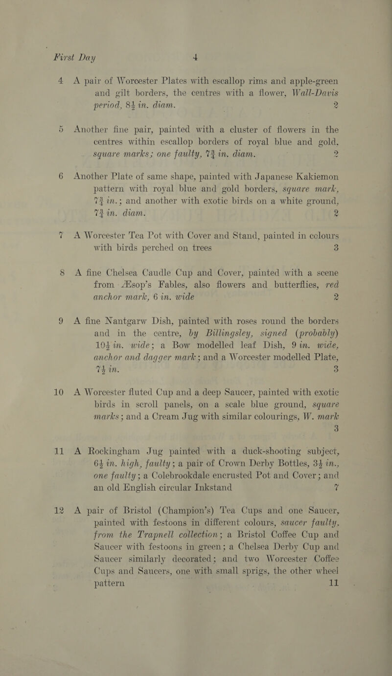 Or ~2 10 a1 12 and gilt borders, the centres with a flower, Wall-Davis period, 84 in. diam. eS Another fine pair, painted with a cluster of flowers in the centres within escallop borders of royal blue and gold, square marks; one faulty, 7% in. diam. i 2 Another Plate of same shape, painted with Japanese Kakiemon pattern with royal blue and gold borders, square mark, 7% in.; and another with exotic birds on a white ground, 73am. diam. 2 A Worcester Tea Pot with Cover and Stand, painted in cclours with birds perched on trees 3 A fine Chelsea Caudle Cup and Cover, painted with a scene from -Atsop’s Fables, also flowers and butterflies, red anchor mark, 6 in. wide 2 A fine Nantgarw Dish, painted with roses round the borders and in the centre, by Billingsley, signed (probably) 104 in. wide; a Bow modelled leaf Dish, 9 tn. wide, anchor and dagger mark ; and a Worcester modelled Plate, Td a0. 3 A Worcester fluted Cup and a deep Saucer, painted with exotic birds in scroll panels, on a scale blue ground, square marks ; and a Cream Jug with similar colourings, W. mark 3 A Rockingham Jug painted with a duck-shooting subjecz, 64 in. high, faulty; a pair of Crown Derby Bottles, 34 in., one faulty ; a Colebrookdale encrusted Pot and Cover; and an old English circular Inkstand 7 A pair of Bristol (Champion’s) ’ea Cups and one Saucer, painted with festoons in different colours, saucer faulty, from the Trapnell collection; a Bristol Coffee Cup and Saucer with festoons in green; a Chelsea Derby Cup and Saucer similarly decorated; and two Worcester Coffee Cups and Saucers, one with small sprigs, the other wheei pattern . LL