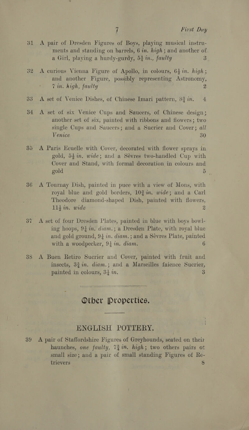 31 30 35 or 36 oo ~2 co o9) 3 cS 7 First Day A pair of Dresden Figures of Boys, playing musical instru- ments and standing on barrels, 6 in. high ; and another of a Girl, playing a hurdy-gurdy, 54 m., faulty 3 A curious Vienna Figure of Apollo, in colours, 65 in. high; and another Figure, possibly representing Astronomy, Tim. high, faulty 2 A set of Venice Dishes, of Chinese Imari pattern, 53in. 4 A set of six Venice Cups and Saucers, of Chinese design; another set of six, painted with ribbons and flowers; two single Cups and Saucers; and a Sucrier and Cover; ail Venice 30 A Paris Kcuelle with Cover, decorated with flower sprays in gold, 54m. wide; and a Sevres two-handled Cup with Cover and Stand, with formal decoration in colours and gold 5 A Tournay Dish, painted in puce with a view of Mons, with royal blue and gold borders, 102 an. wide; and a Carl Theodore diamond-shaped Dish, painted with flowers, 114 in. wide 2 A set of four Dresden Plates, painted in blue with boys bowl- ing hoops, 941m. diam.; a Dresden Plate, with royal blue and gold ground, 94 in. diam.; and a Sevres Plate, painted with a woodpecker, 941. diam. 6 A Buen Retiro Sucrier and Cover, painted with fruit and insects, 327. diam.; and a Marseilles faience Sucrier, painted in colours, 34 in. 3  Oiber Properties. ENGLISH POTTERY. A pair of Staffordshire Figures of Greyhounds, seated on their haunches, one faulty, 71. high; two others pairs of small size; and a pair of small standing Figures of Re- trievers : )