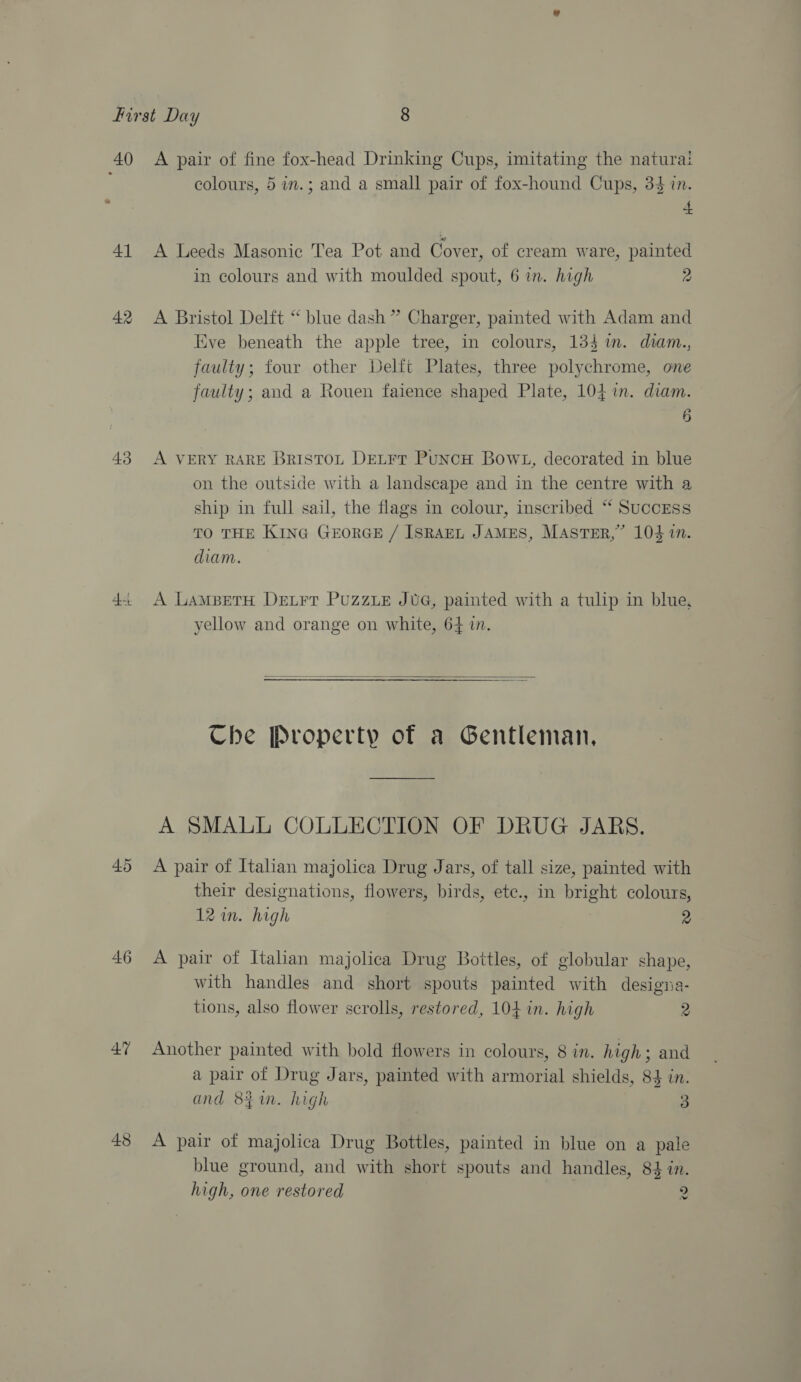 40 41 42 43 Ae. 45 47 48 A pair of fine fox-head Drinking Cups, imitating the naturai colours, 5 in.; and a small pair of fox-hound Cups, 34 in. + A Leeds Masonic Tea Pot and Cover, of cream ware, painted in colours and with moulded spout, 6 in. high 2 A Bristol Delft “ blue dash” Charger, painted with Adam and Eve beneath the apple tree, in colours, 134 im. diam., faulty; four other Delft Plates, three polychrome, one faulty; and a Rouen faience shaped Plate, 104m. diam. 6 A VERY RARE BRISTOL DELFT PuNcH Bow1t, decorated in blue on the outside with a landscape and in the centre with a ship in full sail, the flags in colour, inscribed “ Success TO THE KING GEORGE / ISRAEL JAMES, MASTER,” 104 in. diam. A LamMBetH Detrr PuzzLE JUG, painted with a tulip in blue, yellow and orange on white, 64 in.  Che Property of a Gentleman, A SMALL COLLECTION OF DRUG JARS. A pair of Italian majolica Drug Jars, of tall size, painted with their designations, flowers, birds, etc., in bright colours, 12 in. high 2 A pair of Italian majolica Drug Bottles, of globular shape, with handles and short spouts painted with designa- tions, also flower scrolls, restored, 104 in. high 2 Another painted with bold flowers in colours, 8 in. high; and a pair of Drug Jars, painted with armorial shields, 84 in. and 8$1n. high 3 A pair of majolica Drug Bottles, painted in blue on a pale blue ground, and with short spouts and handles, 84 in. high, one restored 2