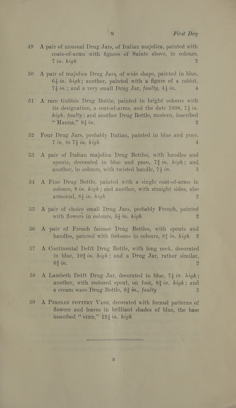 49 55 9 First Day A pair of unusual Drug Jars, of Italian majolica, painted with coats-of-arms with figures of Saints above, in colours, Tin. high 2 A pair of majolica Drug J ars, of wide shape, painted. in blue, 64 in. high; another, painted with a figure of a rabbit, 74 im.; and a very ane Drug Jar, faulty, 44 in. 4 A rare Gubbio Drug Bottle, painted in bright colours with its designation, a coat-of-arms, and the date 1608, 74 in. high, faulty; and another Drug Bottle, modern, inscribed “ Manna,” 814.47. 2 Four Drug Jars, probably Italian, painted in blue and puce. Tin. to TE im. high 4 A pair of Italian majolica Drug Bottles, with handles and spouts, decorated in blue and puce, 7$in. high; and. another, in colours, with twisted handle, 74 in. 3 A Fine Drug Bottle, painted with a single coat-of-arms in colours, 8 in. high; and another, with straight sides, also armorial, 84 in. high 2 A pair of choice small Drug Jars, probably French, painted with flowers in colours, 541m. high A pair of French faience Drug Bottles, with spouts and handles, painted with festoons in colours, 83 in. high 2 A Continental Delft Drug Bottle, with long neck, decorated in blue, 10%in. high; and a Drug Jar, rather similar, 63 an. ee A Lambeth Delft Drug Jar, decorated in blue, 74 in. high; another, with restored spout, on foot, 82in. high; and a cream ware Drug Bottle, 83 in., faulty 3 A PERSIAN POTTERY VASE, decorated with formal patterns of flowers and leaves in brilliant shades of blue, the base inscribed “ stnp,” 124 in. high  