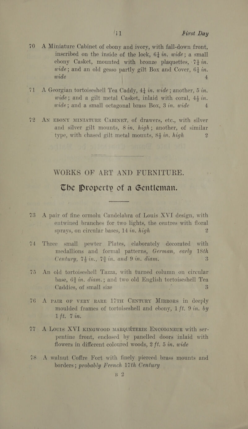~3 w ‘AG fe First Day A Miniature Cabinet of ebony and ivory, with fall-down front, inscribed on the inside of the lock, 64 im. wide; a small ebony Casket, mounted with bronze plaquettes, -7+4 in. wide; and an old gesso partly gilt Box and Cover, 64 in. wide | a A Georgian tortoiseshell Tea Caddy, 44 in. wide ; another, 5 in. wide; and a gilt metal Casket, inlaid with coral, 44 in. wide; and a small octagonal brass Box, 3 in. wide | AN EBONY MINIATURE CABINET, of drawers, etc., with silver and silver gilt mounts, 8%. high; another, of similar type, with chased gilt metal mounts, 84 in. high 2  WORKS OF ART AND FURNITURE. Che Property of a Gentleman. —_— A pair of fine ormolu Candelabra of Louis XVI design, with entwined branches for two lights, the centres with floral sprays, on circular bases, 14 im. high 2 Three small pewter Plates, elaborately decorated with medallions and formal patterns, German, early 18th Century, Th in., Tin. and 9 in. diam. 3 An old tortoiseshell Tazza, with turned column on circular base, 627n. diam.; and two old English tortoiseshell Tea Caddies, of small size 3 A PATR OF VERY RARE 17TH CENTURY Mirrors in deeply moulded frames of tortoiseshell and ebony, 1 ft. 9 in. by ft: Tam. A Louis XVI KINGWOOD MARQUETERIE ENCOIGNEUR with ser- pentine front, enclosed by panelled doors inlaid with flowers in different coloured woods, 2 ft. 5 in. wide A walnut Coffre Fort with finely pierced brass mounts and borders; probably French 17th Century