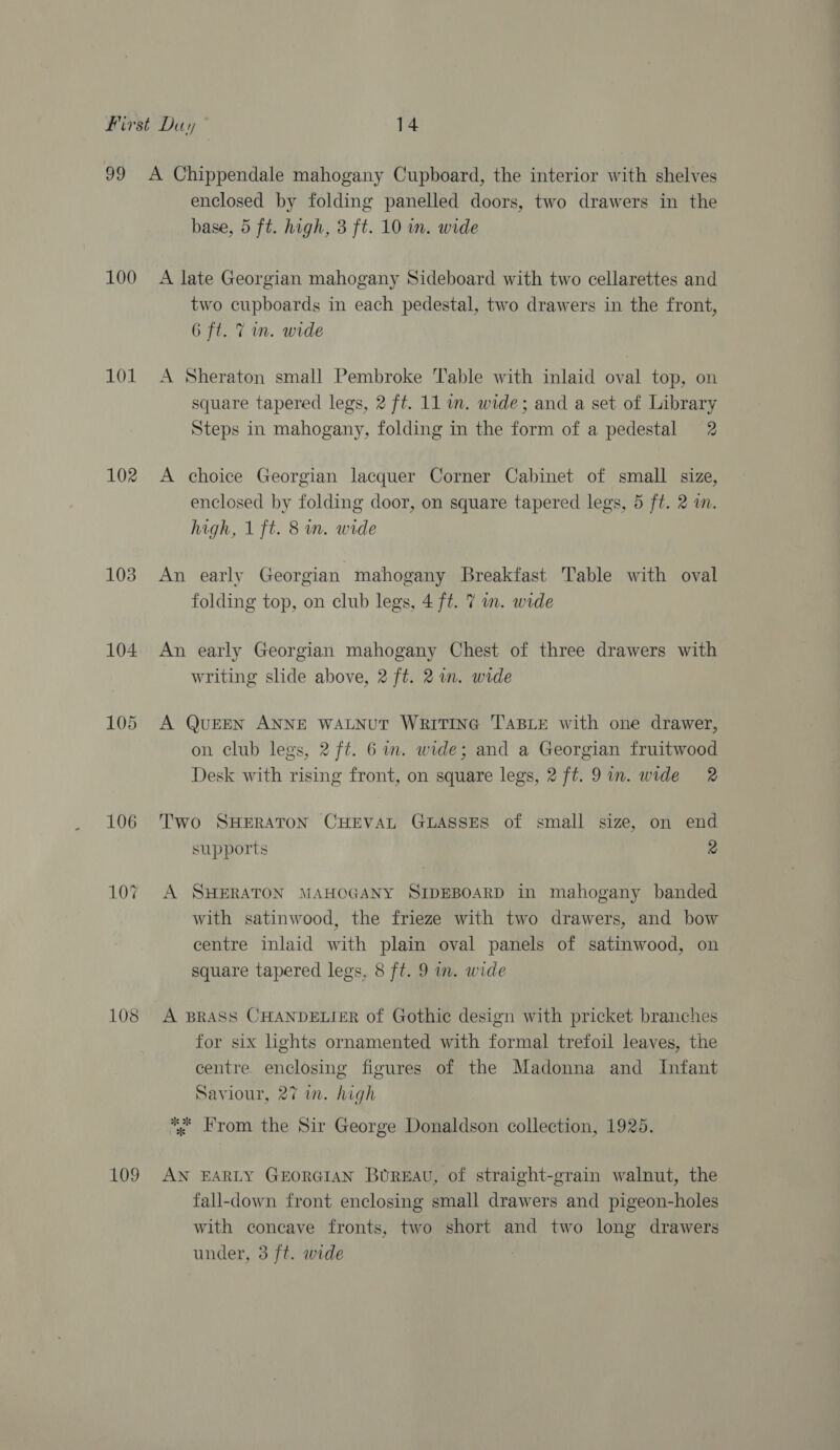 100 101 102 103 104 105 106 10% 108 109 enclosed by folding panelled doors, two drawers in the base, 5 ft. high, 3 ft. 10 in. wide A late Georgian mahogany Sideboard with two cellarettes and two cupboards in each pedestal, two drawers in the front, be ct. Wide A Sheraton small Pembroke Table with inlaid oval top, on square tapered legs, 2 ft. 11 wm. wide; and a set of Library Steps in mahogany, folding in the form of a pedestal 2 A choice Georgian lacquer Corner Cabinet of small size, enclosed by folding door, on square tapered legs, 5 ft. 2 in. high, 1 ft. 8 in. wide An early Georgian mahogany Breakfast Table with oval folding top, on club legs, 4 ft. 7 in. wide An early Georgian mahogany Chest of three drawers with writing slide above, 2 ft. 2 im. wide A QuEEN ANNE WALNUT WRITING TABLE with one drawer, on club legs, 2 ft. 6 im. wide; and a Georgian fruitwood Desk with rising front, on square legs, 2 ft. 9in. wide 2 Two SHERATON CHEVAL GLASSES of small size, on end supports 2 A SHERATON MAHOGANY SIDEBOARD in mahogany banded with satinwood, the frieze with two drawers, and bow centre inlaid with plain oval panels of satinwood, on square tapered legs, 8 ft. 9 m. wide A BRASS CHANDELIER of Gothic design with pricket branches for six lights ornamented with formal trefoil leaves, the centre enclosing figures of the Madonna and Infant Saviour, 27 im. high *; From the Sir George Donaldson collection, 1925. AN EARLY GEORGIAN BUREAU, of straight-grain walnut, the fall-down front enclosing small drawers and pigeon-holes with concave fronts, two short and two long drawers under, 3 ft. wide |