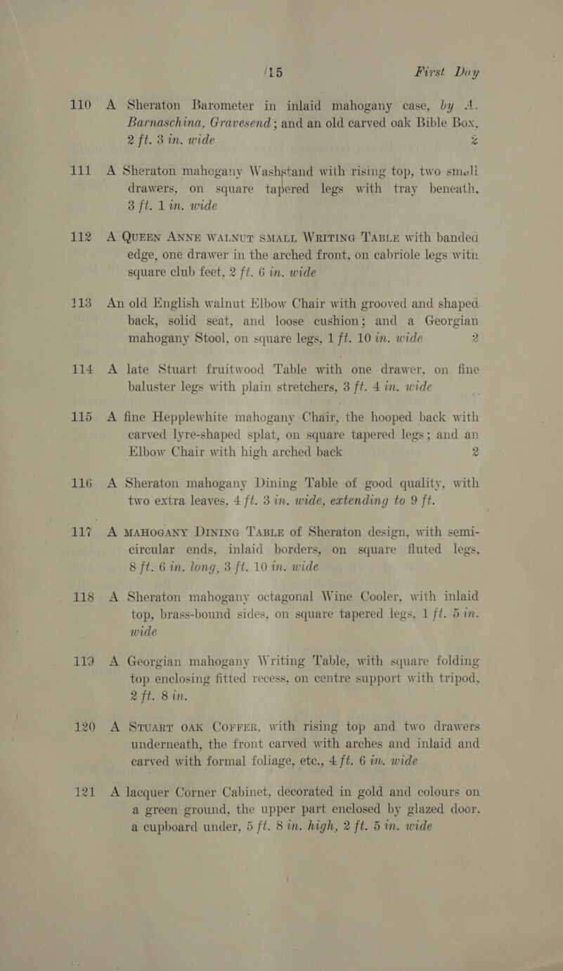 ig 112 dis 116 118 119 120 121 15 First. Day Barnaschina, Gravesend ; and an old carved oak Bible Box, 2 ft. 3m. wide x A Sheraton mahogany Washstand with rising top, two smicli drawers, on square tapered legs with tray beneath, 3 ft. Lin. wide A QUEEN ANNE WALNUT SMALL WRITING TABLE with banded edge, one drawer in the arched front, on cabriole legs with square club feet, 2 ft. 6 in. wide An old English walnut Elbow Chair with grooved and shaped back, solid seat, and loose cushion; and a Georgian mahogany Stool, on square legs, 1 ft. 10 in. wide 2 A late Stuart fruitwood Table with one drawer, on fine baluster legs with plain stretchers, 3 ft. 4 in. wide A fine Hepplewhite mahogany Chair, the hooped back with carved lyre-shaped splat, on square tapered legs; and an Elbow Chair with high arched back 2 A Sheraton mahogany Dining Table of good quality, with two extra leaves, 4 ft. 3 in. wide, extending to 9 ft. A MAHOGANY DininG TABLE of Sheraton design, with semi- circular ends, inlaid borders, on square fluted legs, 8 ft. 6 in. long, 3 ft. 10 m. wide A Sheraton mahogany octagonal Wine Cooler, with inlaid top, brass-bound sides, on square tapered legs, 1 ft. 5 in. wide A Georgian mahogany Writing Table, with square folding top enclosing fitted recess, on centre support with tripod, 2X ft. 8m. A Stuarr oAK CorFrer, with rising top and two drawers underneath, the front carved with arches and inlaid and carved with formal foliage, etc., 4 ft. 6 im. wide A laequer Corner Cabinet, decorated in gold and colours on a green ground, the upper part enclosed by glazed door. a cupboard under, 5 ft. 8 in. high, 2 ft. 5 in. wide