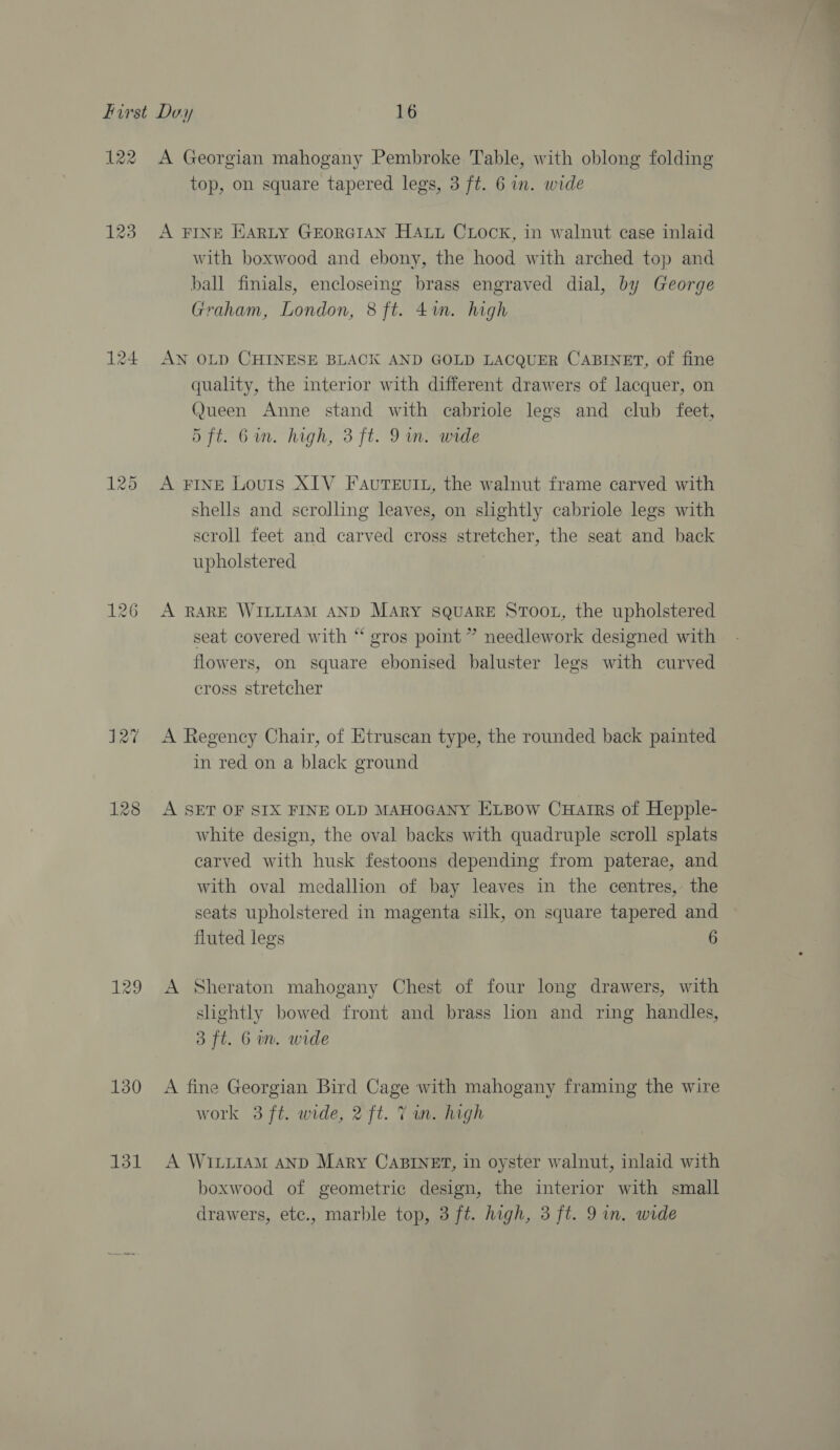 122 123 130 131 A Georgian mahogany Pembroke Table, with oblong folding top, on square tapered legs, 3 ft. 6 in. wide A FINE HARLY GEORGIAN HALL CLock, in walnut case inlaid with boxwood and ebony, the hood with arched top and ball finials, encloseing brass engraved dial, by George Graham, London, 8 ft. 4in. high AN OLD CHINESE BLACK AND GOLD LACQUER CABINET, of fine quality, the interior with different drawers of lacquer, on Queen Anne stand with cabriole legs and club feet, 5 ft. Gin. high, 3 ft. 9m. wide A FINE Louis XIV FauTE£uItL, the walnut frame carved with shells and scrolling leaves, on slightly cabriole legs with scroll feet and carved cross stretcher, the seat and back upholstered A RARE WILLIAM AND MARY SQUARE STOOL, the upholstered seat covered with “ gros point ” needlework designed with flowers, on square ebonised baluster legs with curved cross stretcher A Regency Chair, of Etruscan type, the rounded back painted in red on a black ground A SET OF SIX FINE OLD MAHOGANY ExLBow Cuarrs of Hepple- white design, the oval backs with quadruple scroll splats carved with husk festoons depending from paterae, and with oval medallion of bay leaves in the centres, the seats upholstered in magenta silk, on square tapered and fluted legs 6 A Sheraton mahogany Chest of four long drawers, with slightly bowed front and brass lion and ring handles, 3 ft. 6a. wide A fine Georgian Bird Cage with mahogany framing the wire work 3 ft. wide, 2 ft. Tan. high A WILLIAM AND Mary CABINET, in oyster walnut, inlaid with boxwood of geometric design, the interior with small