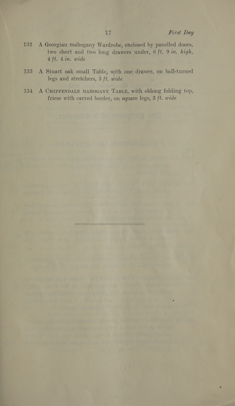 132 A Georgian mahogany Wardrobe, enclosed by panelled doors, two short and two long drawers under, 6 ft. 9 in. high, 4 ft. 4in. wide 133 A Stuart oak small Table, with one drawer, on ball-turned legs and stretchers, 3 ft. wide 134 A CHIPPENDALE MAHOGANY TABLE, with oblong folding top, frieze with carved border, on square legs, 3 ft. wide  