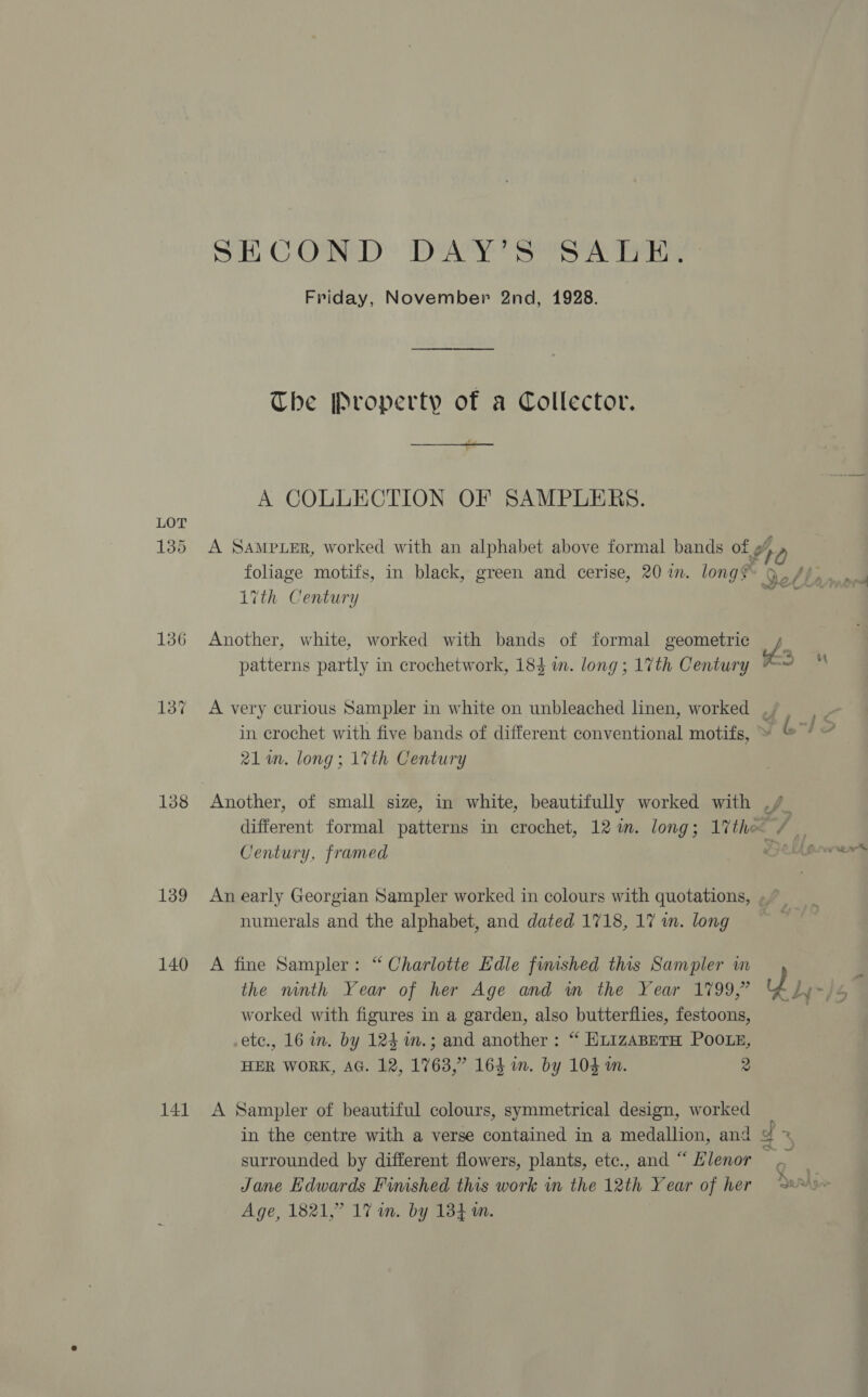 LOT 135 136 138 139 140 141 SH CORED: DAY S8SA Teh Friday, November 2nd, 1928. The Property of a Collector. A COLLECTION OF SAMPLERS. 17th Century Another, white, worked with bands of formal geometric patterns partly in crochetwork, 184 m. long ; 1%th Century 21 in. long; 17th Century Another, of small size, in white, beautifully worked with Century, framed numerals and the alphabet, and dated 1718, 17 in. long A fine Sampler: “ Charlotte Edle finished this Sampler wm the ninth Year of her Age and in the Year 1799,” worked with figures in a garden, also butterflies, festoons, etc., 16 im. by 124 m.; and another: “ HLizaABETH POOLE, HER WORK, AG. 12, 1763,” 164 wm. by 104 a. 2 A Sampler of beautiful colours, symmetrical design, worked surrounded by different flowers, plants, etc., and “ Hlenor Jane Edwards Fimshed this work in the 12th Year of her