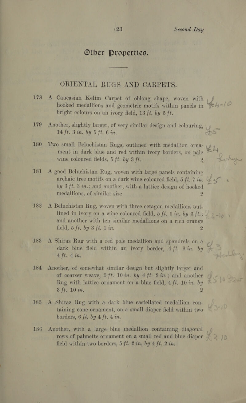 178 te 180 181 182 183 184 186 123 Second Day Other Properties. ——_________ | ORIENTAL RUGS AND CARPETS. hooked medallions and geometric motifs within panels in bright colours on an ivory field, 13 ft. by 5 ft. Another, slightly larger, of very similar design and colouring, ment in dark blue and red within ivory borders, on pale A good Beluchistan Rug, woven with largé panels containing by 3 ft. 3im.; and another, with a lattice design of hooked medallions, of similar size 2 A Beluchistan Rug, woven with three octagon medallions out- lined in ivory on a wine coloured field, 5 ft. 6 in. by 3 ft.; and another with ten similar medallions on a rich orange A Shiraz Rug with a red pole medallion and spandrels on a dark blue field within an ivory border, 4 ft. 9 in. by 4 ft. 4%n. Another, of somewhat similar design but slightly larger and of coarser weave, 5 ft. 10in. by 4 ft. 21n.; and another Rug with lattice ornament on a blue field, 4 ft. 10 in. by 3 ft. 10-0. 2 A Shiraz Rug with a dark blue castellated medallion con- taining cone ornament, on a small diaper field within two borders, 6 ft. by 4 ft. 41m. Another, with a large blue medallion containing diagonal rows of palmette ornament on a small red and blue diaper field within two borders, 5 ft. 2 im. by 4 ft. 2 in. oe h -