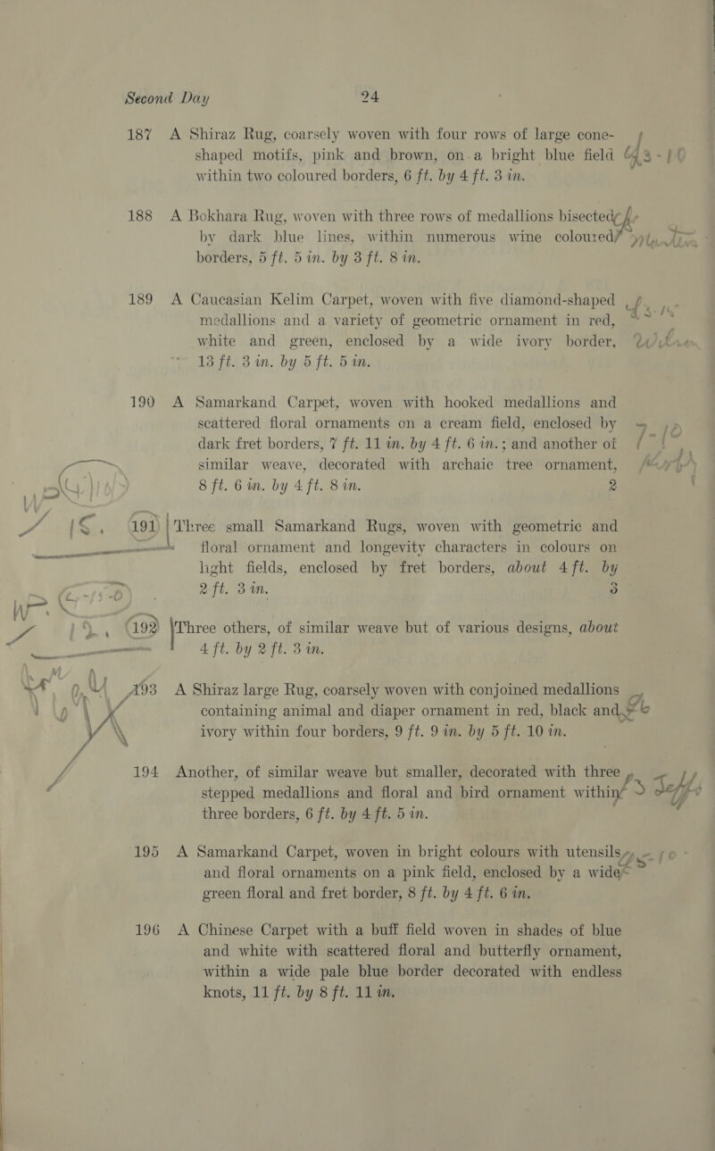 i ( / : —\ 1 ! a ix Wo \ yea iy \ \ 187 188 189 190 196 A Shiraz Rug, coarsely woven with four rows of large cone- shaped motifs, pink and brown, on-a bright blue field ¢ 4S within two coloured borders, 6 ft. by 4 ft. 3 in. A Bokhara Rug, woven with three rows of medallions bisectedy 4 » by dark blue lines, within numerous wine coloured/ ))/,, borders, 5 ft. 5 in. by 3 ft. 8 i. A Caucasian Kelim Carpet, woven with five diamond-shaped , { sg medallions and a variety of geometric ornament in red, “~ © white and green, enclosed by a wide ivory border, 13 ft. 34n. by 5 ft. 54n. dy .§ Cet A Samarkand Carpet, woven with hooked medallions and scattered floral ornaments on a cream field, enclosed by = ,; dark fret borders, 7 ft. 11 in. by 4 ft. 6 in.; and another of / |, similar weave, decorated with archaic tree ornament, /47)*) 8 ft. 6 in. by 4 ft. 8 in. 2 floral ornament and longevity characters in colours on light fields, enclosed by fret borders, about 4 ft. by aft. 3m. Dp Three others, of similar weave but of various designs, about 4 ft. by 2 ft. 3m. A Shiraz large Rug, coarsely woven with conjoined medallions _, containing animal and diaper ornament in red, black and, b ivory within four borders, 9 ft. 9 in. by 5 ft. 10 in. Another, of similar weave but smaller, decorated with three , J stepped medallions and floral and bird ornament ats f J Avy), v three borders, 6 ft. by 4 ft. 5 in. ; A Samarkand Carpet, woven in bright colours with utensils» ~ ;. and floral ornaments on a pink field, enclosed by a wide green floral and fret border, 8 ft. by 4 ft. 6 in. A Chinese Carpet with a buff field woven in shades of blue and white with scattered floral and butterfly ornament, within a wide pale blue border decorated with endless