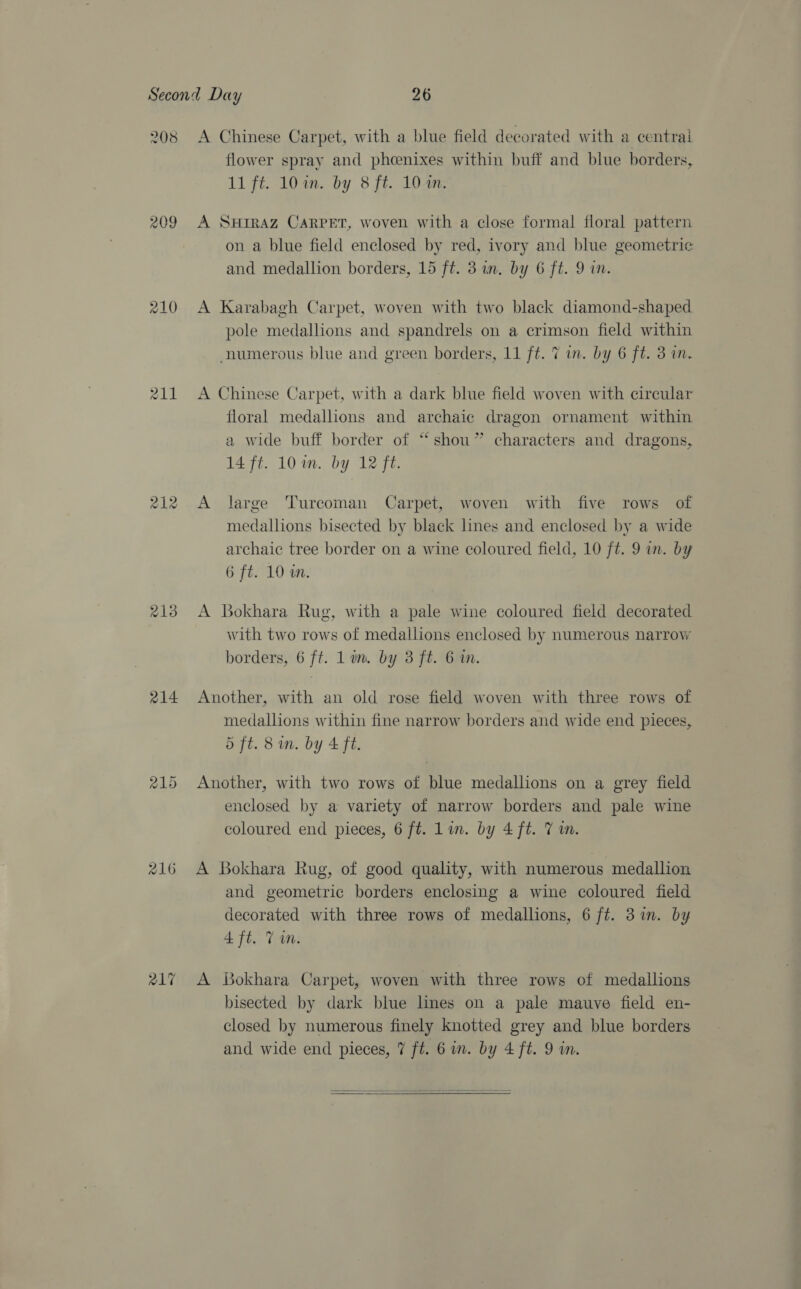 208 209 210 211 212 213 214 216 R17 A Chinese Carpet, with a blue field decorated with a centrai flower spray and phoenixes within buff and blue borders, 11 fé. 101n. by 8 fi. 104n. A SHIRAZ CARPET, woven with a close formal floral pattern on a blue field enclosed by red, ivory and blue geometric and medallion borders, 15 ft. 3 an. by 6 ft. 9 in. A Karabagh Carpet, woven with two black diamond-shaped pole medallions and spandrels on a crimson field within numerous blue and green borders, 11 ft. 7 in. by 6 ft. 3 in. A Chinese Carpet, with a dark blue field woven with circular floral medallions and archaic dragon ornament within a wide buff border of “shou” characters and dragons, 14 ft. 10 im. by 12 ft. A large Turcoman Carpet, woven with five rows of medallions bisected by black lines and enclosed by a wide archaic tree border on a wine coloured field, 10 ft. 9 in. by 6 ft. 10 aw. A Bokhara Rug, with a pale wine coloured field decorated with two rows of medallions enclosed by numerous narrow borders, 6 ft. Lin. by 3 ft. 6 in. Another, with an old rose field woven with three rows of medallions within fine narrow borders and wide end pieces, 5 ft. 8 in. by 4 ft. Another, with two rows of blue medallions on a grey field enclosed by a variety of narrow borders and pale wine coloured end pieces, 6 ft. Lin. by 4 ft. 7 m. A Bokhara Rug, of good quality, with numerous medallion and geometric borders enclosing a wine coloured field decorated with three rows of medallions, 6 ft. 3 im. by 4 ft. Ton. A Bokhara Carpet, woven with three rows of medallions bisected by dark blue lines on a pale mauve field en- closed by numerous finely knotted grey and blue borders and wide end pieces, 7 ft. 6 wm. by 4 ft. 9 in. 