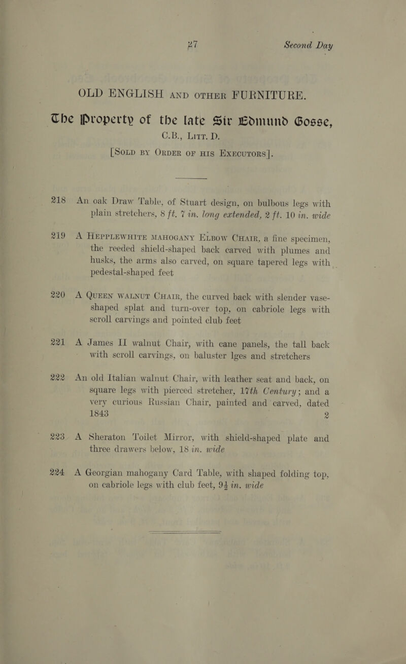 OLD ENGLISH anp orHer FURNITURE. 218 219 220 axl 222 R23 224 C.B;, Litr, Ty [Soup BY ORDER OF HIS EXxEcuToRs]. An oak Draw Table, of Stuart design, on bulbous legs with plain stretchers, 8 ft. 7 in. long extended, 2 ft. 10 in. wide A HEPPLEWHITE MAHOGANY ELBow Carr, a fine specimen, the reeded shield-shaped back carved with plumes and husks, the arms also carved, on square tapered legs with — pedestal-shaped feet A QUEEN WALNUT CHair, the curved back with slender vase- shaped splat and turn-over top, on cabriole legs with scroll carvings and pointed club feet A James II walnut Chair, with cane panels, the tall back with scroll carvings, on baluster lges and stretchers An old Italian walnut Chair, with leather seat and back, on square legs with pierced stretcher, 17th Century; and a very curious Russian Chair, painted and carved, dated 1843 j 2 A Sheraton Toilet Mirror, with shield-shaped plate and three drawers below, 18 in. wide A Georgian mahogany Card Table, with shaped folding top, on cabriole legs with club feet, 94 in. wide  