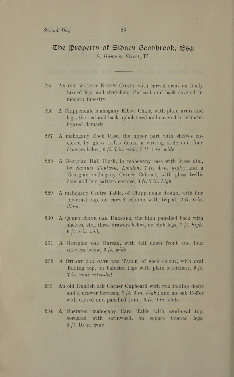 cas) raed) Or 226 227 229 rol 233 234 8, Hanover Street, W. AN OLD WALNUT ELBOW CHAIR, with carved arms on finely turned legs and stretchers, the seat and back covered in modern tapestry A Chippendale mahogany Elbow Chair, with plain arms and legs, the seat and back upholstered and covered in crimson figured damask A mahogany Book Case, the upper part with shelves en- 5 ? closed by glass trellis doors, a writing slide and four drawers below, 6 ft. 7 in. wide, 3 ft. 1 in. wide A Georgian Hall Clock, in mahogany case with brass dial, by Samuel Toulwin, London, 7 ft. 4in. high; and a Georgian mahogany Corner Cabinet, with glass trellis door and key pattern cornice, 3 ft. 7 in. high A mahogany Centre Table, of Chippendale design, with fine pie-crust top, on carved column with tripod, 2 ft. 6 im. diam. A QUEEN ANNE OAK DRESSER, the high panelled back with shelves, ete., three drawers below, on club legs, 7 ft. high, 6 ft. 2m. wide A Georgian oak Bureau, with fall down front and four drawers below, 3 ft. wide A STUART OAK GATE LEG TABLE, of good colour, with oval folding top, on baluster legs with plain stretchers, 5 ft. Tin. wide extended An old English oak Corner Cupboard with two folding doors and a drawer between, 7 ft. 3 in. high; and an oak Coffer with carved and panelled front, 3 ft. 9 in. wide A Sheraton mahogany Card Table with semi-oval top, bordered with satinwood, on square tapered legs,