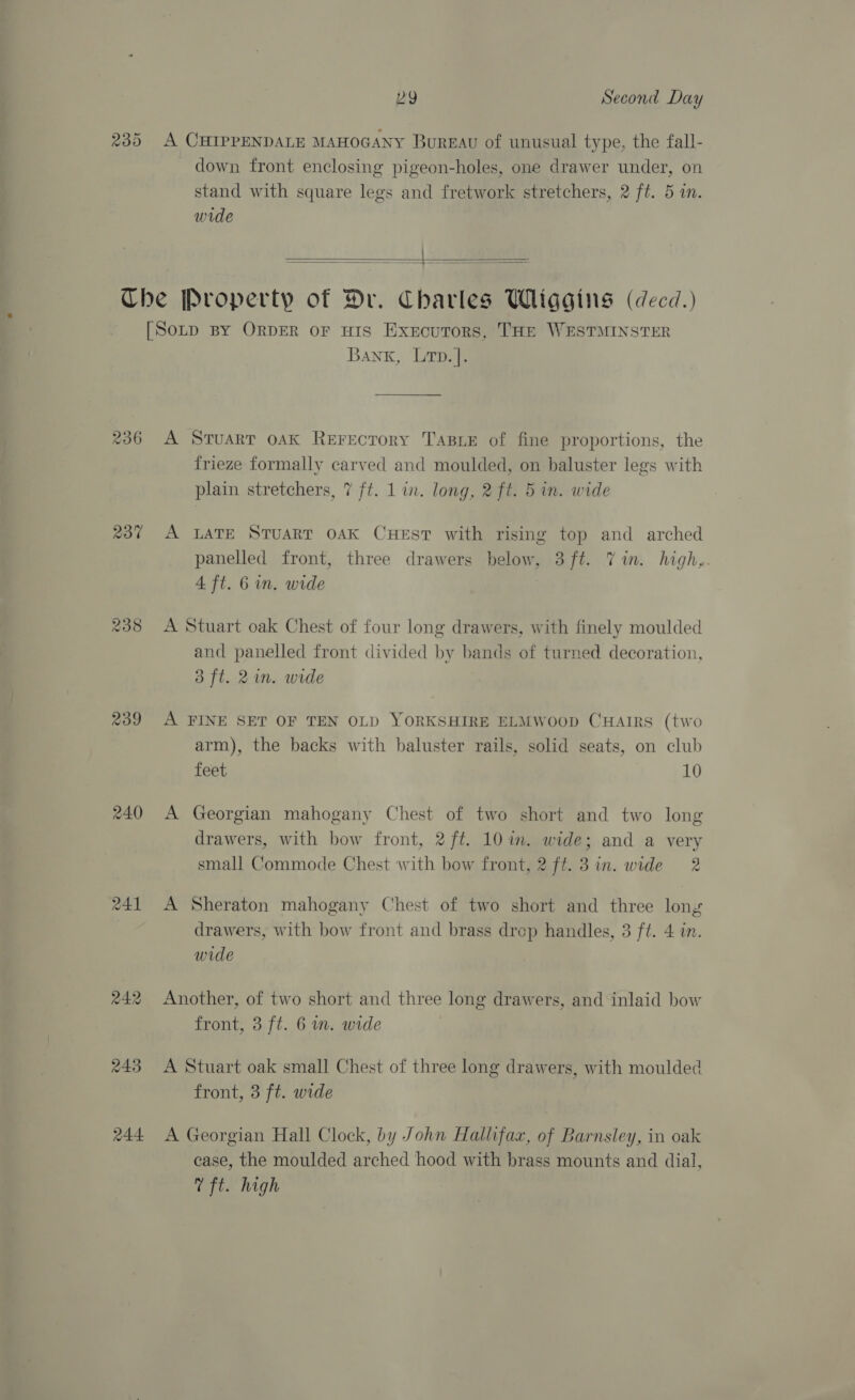 239 A CHIPPENDALE MAHOGANY Bureau of unusual type, the fall- down front enclosing pigeon-holes, one drawer under, on stand with square legs and fretwork stretchers, 2 ft. 5 im. wide =   236 240 R41 p44 Bank, Lrtp.]. A Stuart oak Rerectory TABLE of fine proportions, the frieze formally carved and moulded, on baluster legs with plain stretchers, 7 ft. 1 in. long, 2 ft. 5 in. wide A LATE STUART OAK CHEST with rising top and arched panelled front, three drawers below, 3ft. Vin. high,. 4 ft. 6 in. wide A Stuart oak Chest of four long drawers, with finely moulded and panelled front divided by bands of turned decoration, 3 ft. 2m. wide A FINE SET OF TEN OLD YORKSHIRE ELMWooD CHaIRs (two arm), the backs with baluster rails, solid seats, on club feet 10 A Georgian mahogany Chest of two short and two long drawers, with bow front, 2 ft. 10 im. wide; and a very small Commode Chest with bow front, 2 ff. 3in. wide 2 A Sheraton mahogany Chest of two short and three long drawers, with bow front and brass drop handles, 3 ft. 4 in. wide Another, of two short and three long drawers, and inlaid bow front, 3 ft. 6 nm. wide A Stuart oak small Chest of three long drawers, with moulded front, 3 ft. wide A Georgian Hall Clock, by John Halhfaz, of Barnsley, in oak case, the moulded arched hood with brass mounts and dial, VT ft. high