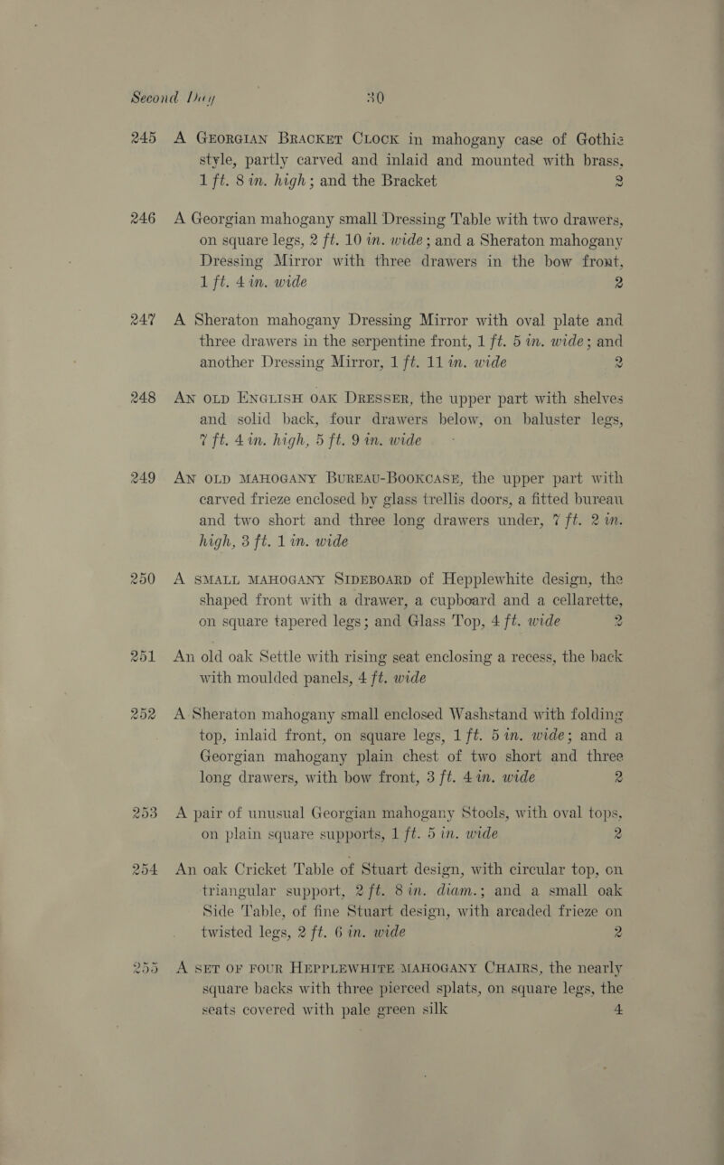 245 246 aA% 248 250 251 202 oO Or Cit A GEORGIAN BrAcKetT CLOCK in mahogany case of Gothiz style, partly carved and inlaid and mounted with brass, 1 ft. 8in. high; and the Bracket 2 A Georgian mahogany small Dressing Table with two drawers, on square legs, 2 ft. 10 im. wide; and a Sheraton mahogany Dressing Mirror with three drawers in the bow front, 1 ft. 4in. wide 2 A Sheraton mahogany Dressing Mirror with oval plate and three drawers in the serpentine front, 1 ft. 5 wm. wide; and another Dressing Mirror, 1 ft. 11 in. wide 2 AN OLD ENGLISH OAK DRESSER, the upper part with shelves and solid back, four drawers below, on baluster legs, % ft. 4in. high, 5 ft. 9 in. wide AN OLD MAHOGANY BuREAU-BooKkcasE, the upper part with carved frieze enclosed by glass trellis doors, a fitted bureau and two short and three long drawers under, 7 ft. 2m. high, 3 ft. 1 in. wide A SMALL MAHOGANY SIDEBOARD of Hepplewhite design, the shaped front with a drawer, a cupboard and a cellarette, on square tapered legs; and Glass Top, 4 ft. wide 2 An old oak Settle with rising seat enclosing a recess, the back with moulded panels, 4 ft. wide A Sheraton mahogany small enclosed Washstand with folding top, inlaid front, on square legs, 1 ft. 5an. wide; and a Georgian mahogany plain chest of two short and three long drawers, with bow front, 3 ft. 4 in. wide 2 A pair of unusual Georgian mahogany Stools, with oval tops, on plain square supports, 1 ft. 5 in. wide 2 An oak Cricket Table of Stuart design, with circular top, cn triangular support, 2 ft. 8am. diam.; and a small oak Side Table, of fine Stuart design, with arcaded frieze on twisted legs, 2 ft. 6 in. wide 2 A SET OF FOUR HEPPLEWHITE MAHOGANY CHAIRS, the nearly square backs with three pierced splats, on square legs, the