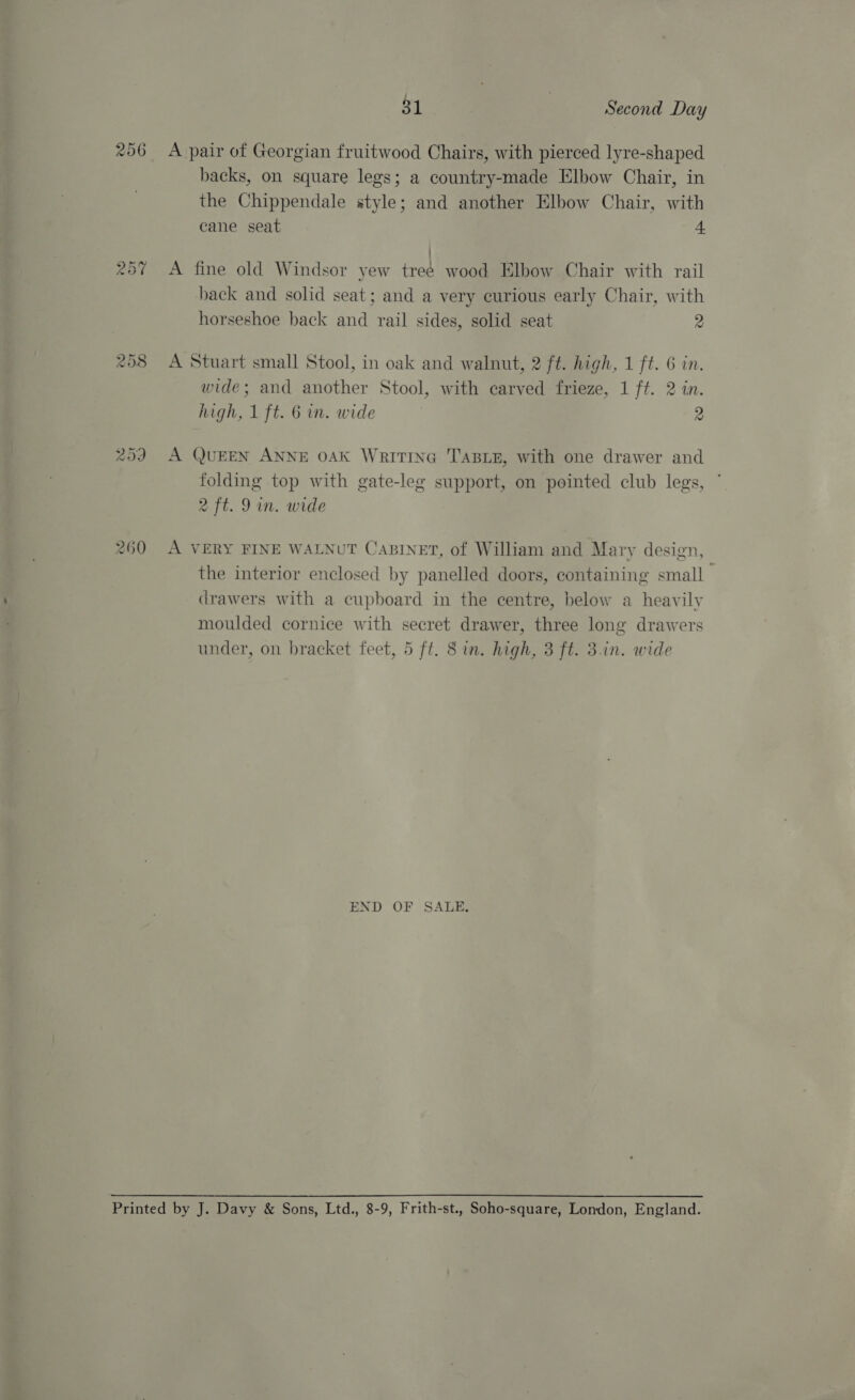258 259 260 31 Second Day A pair of Georgian fruitwood Chairs, with pierced lyre-shaped backs, on square legs; a country-made Elbow Chair, in the Chippendale style; and another Elbow Chair, with cane seat 4 ! A fine old Windsor yew treé wood Elbow Chair with rail back and solid seat; and a very curious early Chair, with horseshoe back and rail sides, solid seat 2 A Stuart small Stool, in oak and walnut, 2 ft. high, 1 ft. 6 in. wide; and another Stool, with carved frieze, 1 ft. 2 in. high, 1 ft. 6 in. wide 2 A QUEEN ANNE OAK WritinG TABLE, with one drawer and folding top with gate-leg support, on pointed club legs, 2 ft. 9 in. wide A VERY FINE WALNUT CABINET, of William and Mary design, the interior enclosed by panelled doors, containing small drawers with a cupboard in the centre, below a heavily moulded cornice with secret drawer, three long drawers under, on bracket feet, 5 ft. 8 in. high, 3 ft. 3.1n. wide END OF SALE,
