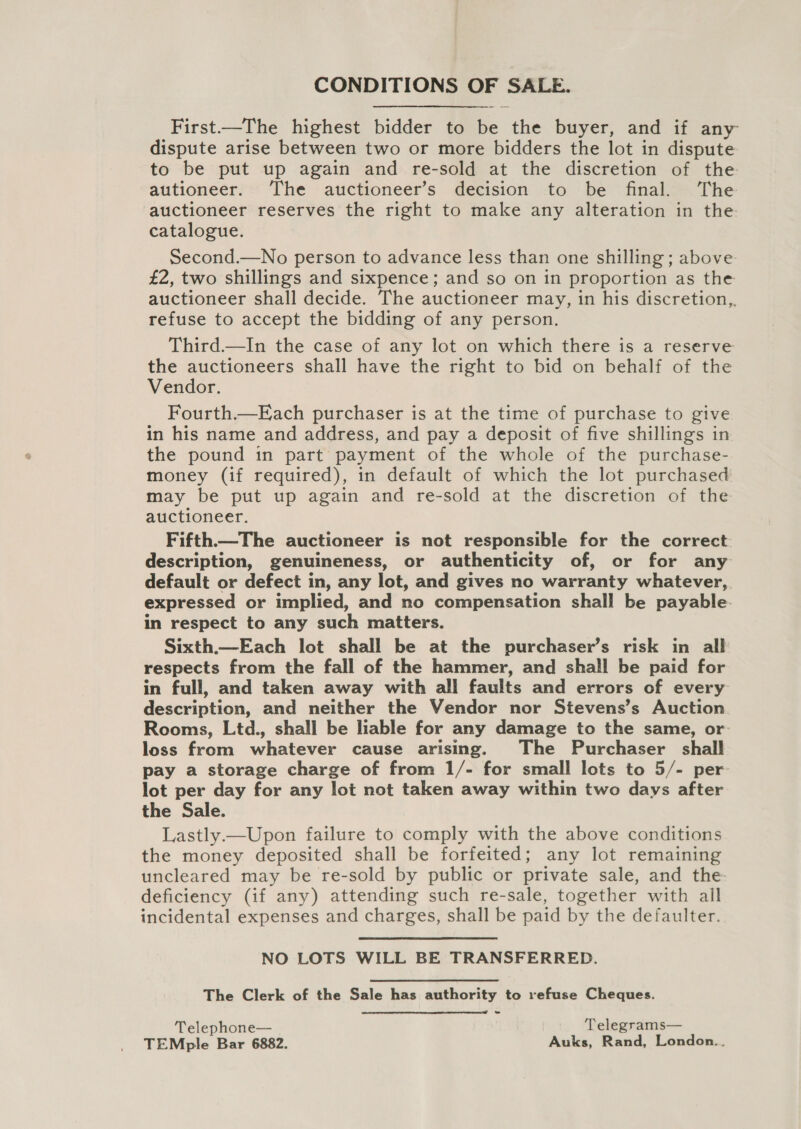 CONDITIONS OF SALE. First.—The highest bidder to be the buyer, and if any dispute arise between two or more bidders the lot in dispute to be put up again and re-sold at the discretion of the autioneer. The auctioneer’s decision to be final. ‘The auctioneer reserves the right to make any alteration in the catalogue. Second.—No person to advance less than one shilling ; above £2, two shillings and sixpence; and so on in proportion as the auctioneer shall decide. The auctioneer may, in his discretion,, refuse to accept the bidding of any person. Third.—In the case of any lot on which there is a reserve the auctioneers shall have the right to bid on behalf of the Vendor. Fourth.—Each purchaser is at the time of purchase to give in his name and address, and pay a deposit of five shillings in the pound in part payment of the whole of the purchase- money (if required), in default of which the lot purchased may be put up again and re-sold at the discretion of the auctioneer. Fifth.—The auctioneer is not responsible for the correct description, genuineness, or authenticity of, or for any default or defect in, any lot, and gives no warranty whatever, expressed or implied, and no compensation shall be payable. in respect to any such matters. Sixth.—Each lot shall be at the purchaser’s risk in all respects from the fall of the hammer, and shall be paid for in full, and taken away with all faults and errors of every description, and neither the Vendor nor Stevens’s Auction Rooms, Ltd., shall be lable for any damage to the same, or loss from whatever cause arising. The Purchaser shall pay a storage charge of from 1/- for small lots to 5/- per lot per day for any lot not taken away within two days after the Sale. Lastly—Upon failure to comply with the above conditions the money deposited shall be forfeited; any lot remaining uncleared may be re-sold by public or private sale, and the deficiency (if any) attending such re-sale, together with ail incidental expenses and charges, shall be paid by the defaulter. NO LOTS WILL BE TRANSFERRED. The Clerk of the Sale has authority to refuse Cheques.  Telephone— Telegrams— TEMple Bar 6882. Auks, Rand, London..