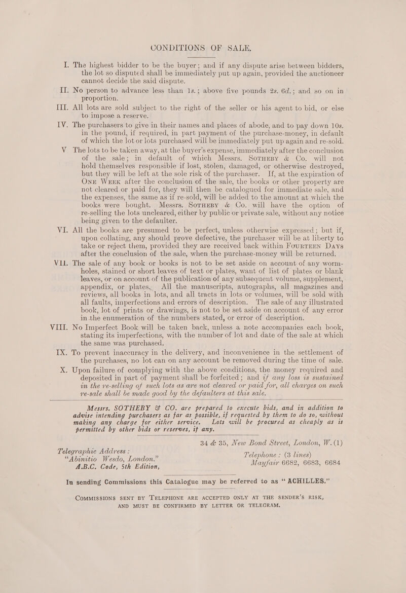 CONDITIONS OF SALE. the lot so disputed shall be immediately put up again, provided the auctioneer cannot decide the said dispute. : proportion. All lots are sold subject to the right of the seller or his agent to bid, or else to impose a reserve. in the pound, if required, in part payment of the purchase-money, in default of which the lot or lots purchased will be immediately put up again and re-sold. of the sale; in default of which Messrs. SotHresy &amp; Co. will not hold themselves responsible if lost, stolen, damaged, or otherwise destroyed, but they will be left at the sole risk of the purchaser. If, at the expiration of Ont WEEK after the conclusion of the sale, the books or other property are not cleared or paid for, they will then be catalogued for immediate sale, and the expenses, the same as 1f re-sold, will be added to the amount at which the books were bought. Messrs. SorneBpy &amp; Co. will have the option of re-selling the lots uncleared, either by public or private sale, without any notice being given to the defaulter. All the books are presumed to be perfect, unless otherwise expressed ; but if, upon collating, any should prove defective, the purchaser will be at liberty to take or reject them, provided they are received back within FourTEEN Days after the conclusion of the sale, when the purchase-money will be returned. The sale of any book or books is not to be set aside on account of any worm- holes, stained or short leaves of text or plates, want of list of plates or blank leaves, or on account of the publication of any subsequent volume, supplement, appendix, or plates. All the manuscripts, autographs, all magazines and reviews, all books in lots, and all tracts in lots or volumes, will be sold with all faults, imperfections and errors of description. The sale of any illustrated book, lot of prints or drawings, is not to be set aside on account of any error in the enumeration of the numbers stated, or error of description. No Imperfect Book will be taken back, unless a note accompanies each book, stating its imperfections, with the number of lot and date of the sale at which the same was purchased. the purchases, no lot can on any account be removed during the time of sale. deposited in part of payment shall be forfeited; and 2/ any loss ws sustarned in the re-selling of such lots as are not cleared or paid for, all charges on such re-sale shall be made good by the defaulters at this sale.  Messrs. SOTHEBY &amp; CO. are prepared to execute bids, and in addition to advise intending purchasers as far as possible, if requested by them to do so, without making any charge for either service. Lots will be procured as cheaply as is permitted by other bids or reserves, if any. 34 &amp; 35, New Bond Street, London, W.(1) Telephone : (3 lines) Mayfair 6682, 6683, 6684  A.B.C. Code, 5th Edition,   COMMISSIONS SENT BY TELEPHONE ARE ACCEPTED ONLY AT THE SENDER’S RISK, AND MUST BE CONFIRMED BY LETTER OR TELEGRAM.