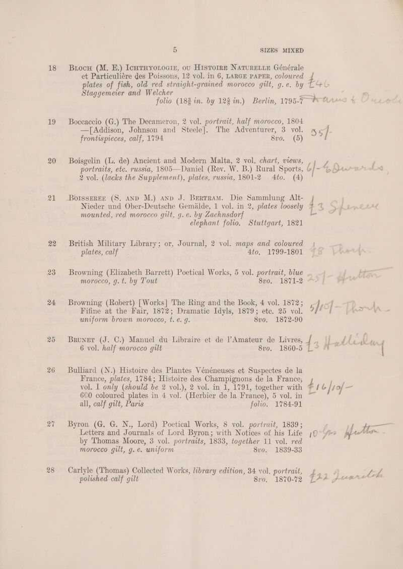 18 19 20 21 23 24. 26 28 5 SIZES MIXED Brocu (M. EB.) IcntHyoLociz, ov HisTorre NATURELLE Générale et Particuli¢ére des Poissons, 12 vol. in 6, LARGE PAPER, coloured Staggemeier and Welcher Boccaccio (G.) The Decameron, 2 vol. portrait, half morocco, 1804 —[Addison, Johnson and Steele]. The Adventurer, 3 vol. frontispieces, calf, 1794 8vo. (5) Boisgelin (. de) Ancient and Modern Malta, 2 vol. chart, views, 2 vol. (lacks the Supplement), plates, russia, 1801-2 4to. (4) BoIssEREE (S. AND M.) anpd J. Bertram. Die Sammlung Alt- Nieder und Ober-Deutsche Gemalde, 1 vol. in 2, plates loosely mounted, red morocco gilt, g.e. by Zaehnsdorf elephant folio. Stuttgart, 1821 British Military Library; or, Journal, 2 vol. maps and coloured plates, calf 4to, 1799-1801 Browning (Elizabeth Barrett) Poetical Works, 5 vol. portrat, blue morocco, g. t. by Tout 8vo. 1871-2 Browning (Robert) [Works] The Ring and the Book, 4 vol. 1872; Fifine at the Fair, 1872; Dramatic Idyls, 1879; ete. 25 vol. uniform brown morocco, t. e.g. 8v0, 1872-90 Bruner (J. C.) Manuel du Libraire et de /’Amateur de Livres, 6 vol. half morocco gilt 8vo. 1860-5 Bulliard (N.) Histoire des Plantes Vénéneuses et Suspectes de la France, plates, 1784; Histoire des Champignons de la France; 600 coloured plates in 4 vol. (Herbier de la France), 5 vol. in all, calf gilt, Paris folio. 1784-91 Byron (G@. G. N., Lord) Poetical Works, 8 vol. portrait, 1839; Letters and Journals of Lord Byron; with Notices of his Life by Thomas Moore, 3 vol. portraits, 1833, together 11 vol. red morocco gilt, g.e. uniform 8vo. 1839-33 Carlyle (Thomas) Collected Works, library edition, 34 vol. portrait, polished calf gilt 8vo. 1870-72 a S57 | Z { ! - | t POC.