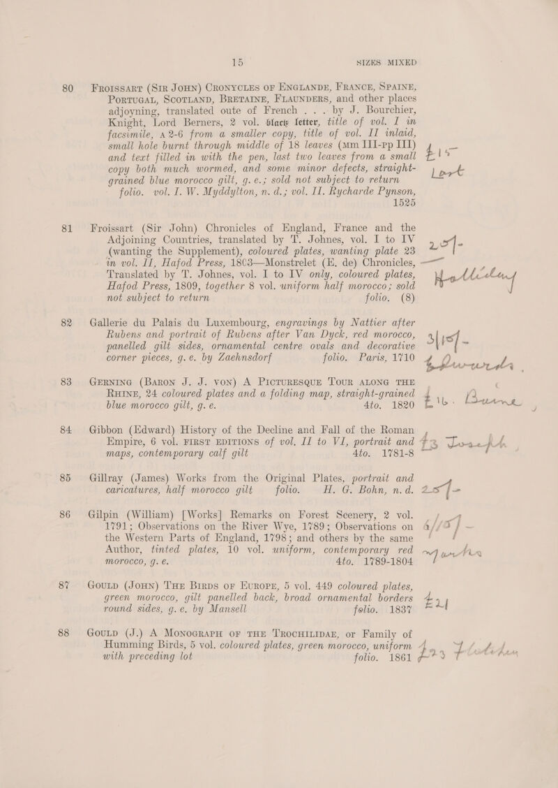 80 81 82 83 84. 86 87 88 15 SIZES MIXED Froissarr (Sir JOHN) CRONYCLES OF ENGLANDE, FRANCE, SPAINE, PoRTUGAL, SCOTLAND, BRETAINE, FLAUNDERS, and other places adjoyning, translated oute of French . . . by J. Bourchier, Knight, Lord Berners, 2 vol. tfacts fetter, title of vol. I m facsimile, 42-6 from a smaller copy, title of vol. II inlacd, small hole burnt through middle of 18 leaves (mm III-pp IIT) and teat filled in with the pen, last two leaves from a small copy both much wormed, and some minor defects, straight- grained blue morocco gilt, g.e.; sold not subject to return folio. vol. I. W. Myddylton, n. d.; vol. II. Rycharde Pynson, 1525 Froissart (Sir John) Chronicles of England, France and the Adjoining Countries, translated by T. Johnes, vol. I to IV (wanting the Supplement), coloured plates, wanting plate 23 Translated by T. Johnes, vol. I to IV only, coloured plates, Hafod Press, 1809, together 8 vol. uniform half morocco; sold not subject to return folio. (8) Gallerie du Palais du Luxembourg, engravings by Natter after Rubens and portrait of Rubens after Van Dyck, red morocco, panelled gilt sides, ornamental centre ovals and decorative corner pieces, g.e. by Zaehnsdorf foo. Paris, 1710 GERNING (Baron J. J. von) A PICTURESQUE TOUR ALONG THE RHINE, 24 coloured plates and a folding map, straght-grained blue morocco gilt, g. é. Ato. 1820 Gibbon (Edward) History of the Decline and Fall of the Roman Empire, 6 vol. First EDITIONS of vol, II to VI, portrait and maps, contemporary calf gilt 4to. 1781-8 Gillray (James) Works from the Original Plates, portrait and caricatures, half morocco gilt folio. Gilpin (William) [Works] Remarks on Forest Scenery, 2 vol. 1791; Observations on the River Wye, 1789; Observations on the Western Parts of England, 1798; and others by the same Author, tinted plates, 10 vol. uniform, contemporary red Morocco, g. e. 4to. 1789-1804 GouLD (JOHN) THE Birps or Europe, 5 vol. 449 coloured plates, green morocco, gilt panelled back, broad ornamental borders round sides, g.e. by Mansell foltlo. 1837 GouLtp (J.) A MonograpH oF THE TROCHILIDAE, or Family of Humming Birds, 5 vol. coloured plates, green morocco, uniform with preceding lot folio. 1861 £4 5- | Hot Fd ae S|15] ~ af 4, pe (Ast | “¢ 7 if} 2 iL. | oS Oe f i s / a “2 _ f A iS Dae pu tn A _ | J é f j ue % j Ctr AA