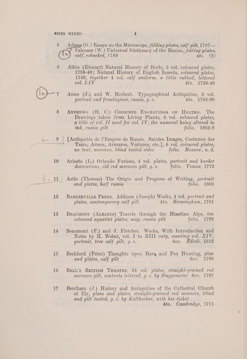 6 oe 12 13 14 15 16 Ws Albin (Hleazar) Natural History of Birds, 3 vol. coloured plates, 1738-40; Natural History of English Insects, coloured plates, 1749, together 4 vol. calf uniform, a little rubbed, lettered vol. I-IV 4to. 1738-49 Ames (J.) and W. Herbert. Typographical Antiquities, 3 vol. portrait and frontispiece, russia, 9. é. 4to. 1785-90 ANDREWS (H. C.) CotourED ENGRAVINGS oF HeEatTHs. The Drawings taken from Living Plants, 4 vol. coloured plates, a title of vol. II used for vol. IV, the numeral being altered in ink, russia gilt folio. 1802-9 [ Antiquités de ’Empire de Russie. Saintes Images, Costumes des T'sars, Armes, Armures, Voitures, etc.|, 6 vol. coloured plates, no text, morocco, blind tooled sides folio. Moscow, n. d. Ariosto (l.) Orlando Furioso, 4 vol. plates, portrait and border decorations, old red morocco gilt, g. e. folio. Venice, 1772 Astle (Thomas) The Origin and Progress of Writing, portrait and plates, half russia folio. 1803 BASKERVILLE Press. Addison (Joseph) Works, 4 vol. portrait and plates, contemporary calf gilt 4to. Birmingham, 1761 BEeAuMont (ALBANIS) Travels through the Rhaetian Alps, ten coloured aquatint plates, map, russia gilt folio. 1792 Beaumont (F.) and J. Fletcher. Works, With Introduction and Notes by H. Weber, vol. I to XIII only, wanting vol. XIV, portrart, tree calf gilt, g. e. 8vo. Edinb. 1812 Beckford (Peter) Thoughts upon a and Fox Hunting, plan and plates, calf gut 8vo. 1796 BELL’s British THEATRE, 34 vol. plates, straight-grained red morocco gilt, contents lettered, g.e. by Staggemerer 8v0. 1797 of Ely, plans and plates, straight-grained red morocco, blind and gilt tooled, g.e. by Kalthoeber, with his ticket 4to. Cambridge, 1771