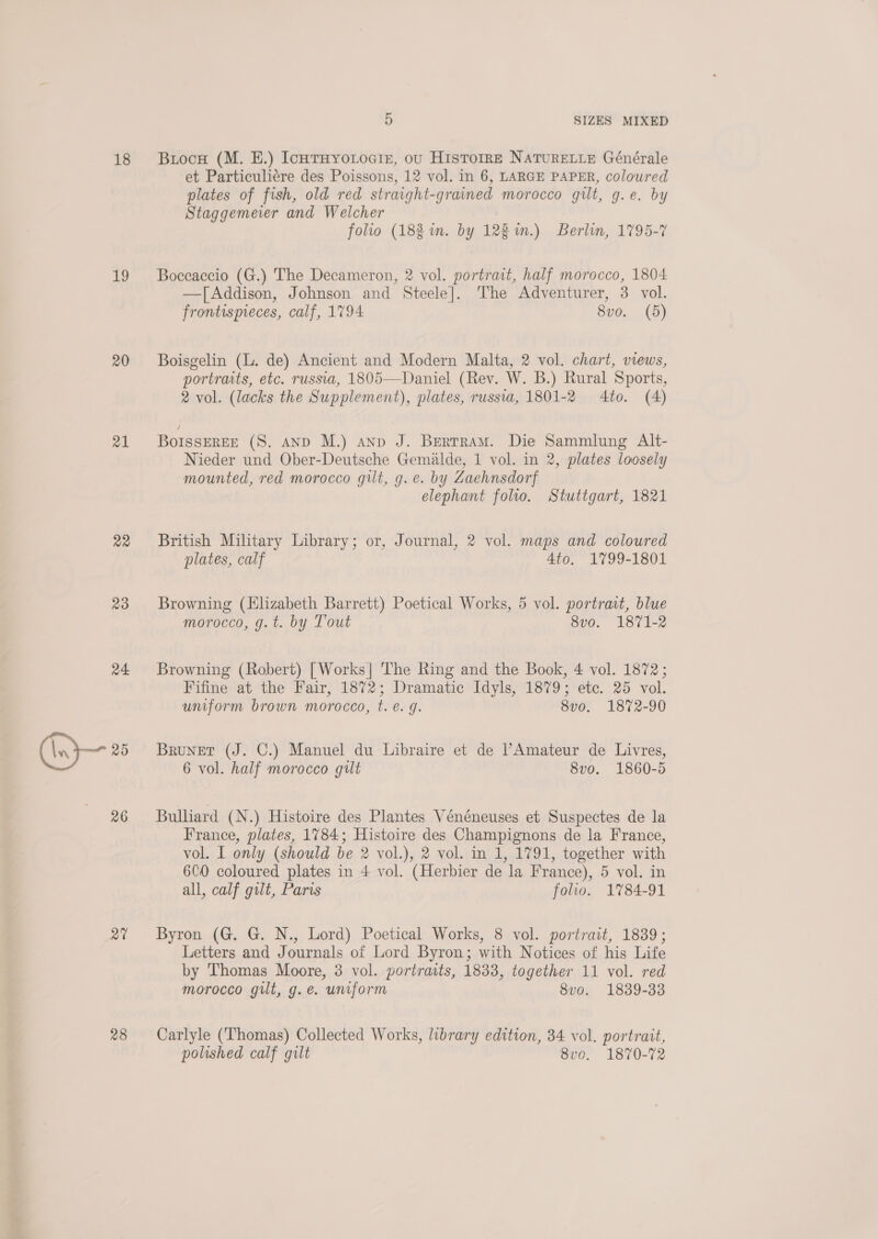 18 1 20 21 22 23 24. (In 25 26 at 28 5 SIZES MIXED Buocn (M. HE.) IcotHyoLocir, ou Histoire NATURELLE Générale et Particuliére des Poissons, 12 vol. in 6, LARGE PAPER, coloured plates of fish, old red straight-grained morocco gilt, g.e. by Staggemeier and Welcher | folio (18% in. by 128m.) Berlin, 1795-7 Boceaccio (G.) The Decameron, 2 vol. portrait, half morocco, 1804 —[Addison, Johnson and Steele]. The Adventurer, 3 vol. frontispreces, calf, 1794 8vo. (5) Boisgelin (L. de) Ancient and Modern Malta, 2 vol. chart, views, portraits, etc. russia, 1805—Daniel (Rev. W. B.) Rural Sports, 2 vol. (lacks the Supplement), plates, russia, 1801-2 4to. (4) BoIssEREE (S,. AND M.) anp J. Bertram. Die Sammlung Alt- Nieder und Ober-Deutsche Gemalde, 1 vol. in 2, plates loosely mounted, red morocco gilt, g. e. by Zaehnsdorf elephant folio. Stuttgart, 1821 British Military Library; or, Journal, 2 vol. maps and coloured plates, calf 4to. 1799-1801 Browning (Elizabeth Barrett) Poetical Works, 5 vol. portrait, blue morocco, g.t. by Tout 8vo. 1871-2 Browning (Robert) [Works] The Ring and the Book, 4 vol. 1872; Fifine at the Fair, 1872; Dramatic Idyls, 1879; etc. 25 vol. uniform brown morocco, t. e.g. 8v0. 1872-90 Brunet (J. C.) Manuel du Libraire et de Amateur de Livres, 6 vol. half morocco gilt 8vo. 1860-5 Bulliard (N.) Histoire des Plantes Vénéneuses et Suspectes de la France, plates, 1784; Histoire des Champignons de la France, vol. I only (should be 2 vol.), 2 vol. in 1, 1791, together with 600 coloured plates in 4 vol. (Herbier de la France), 5 vol. in all, calf gilt, Paris folio. 1784-91 Byron (G. G. N., Lord) Poetical Works, 8 vol. portrait, 1839; Letters and Journals of Lord Byron; with Notices of his Life by Thomas Moore, 3 vol. portraits, 1833, together 11 vol. red morocco gilt, g.e. uniform 8vo. 1839-33 Carlyle (Thomas) Collected Works, library edition, 34 vol. portrait, polished calf gilt 8vo. 1870-72