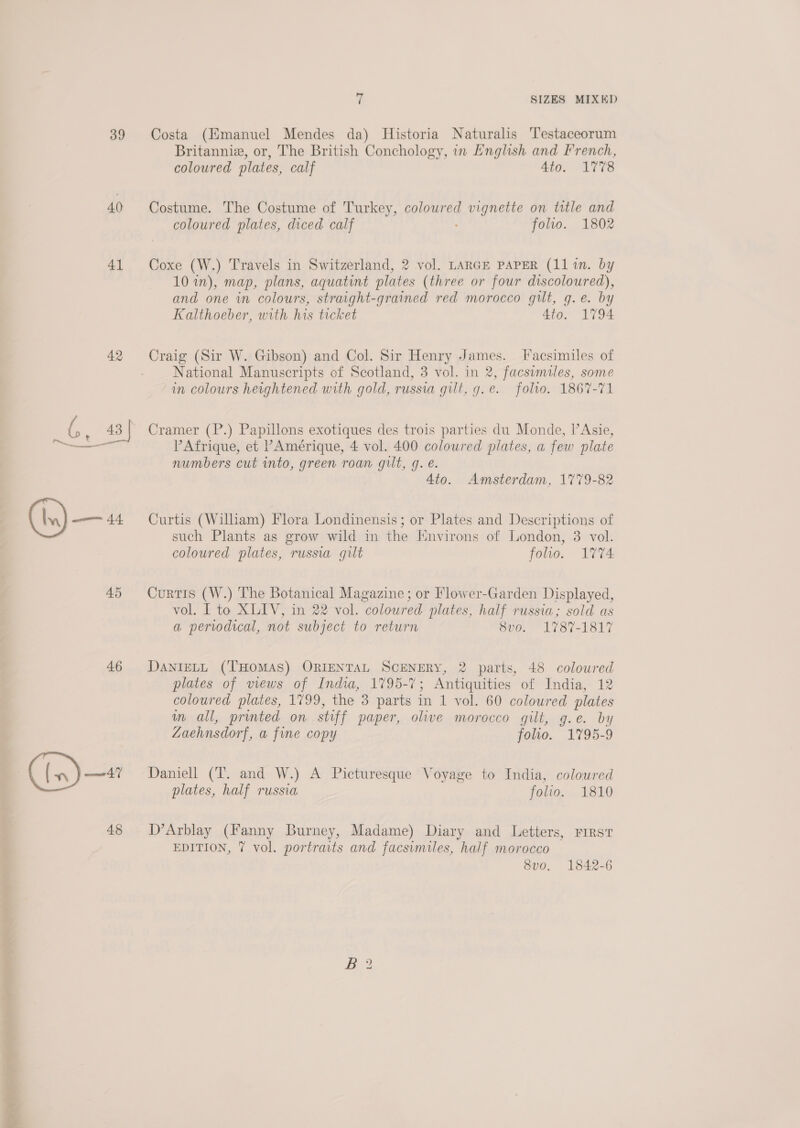 - *% 39 40 41 42 45 46 Costa (Hmanuel Mendes da) Historia Naturalis Testaceorum Britanniz, or, The British Conchology, in English and French, coloured plates, calf 4to. 1778 Costume. The Costume of Turkey, coloured vignette on title and coloured plates, diced calf folio. 1802 Coxe (W.) Travels in Switzerland, 2 vol. LARGE PAPER (11 in. by 10 in), map, plans, aquatint plates (three or four discoloured), and one in colours, straight-grained red morocco gilt, g.e. by Kalthoeber, with his ticket 4to. 1794 Craig (Sir W. Gibson) and Col. Sir Henry James. Facsimiles of National Manuscripts of Scotland, 3 vol. in 2, facsimiles, some in colours heightened with gold, russia gilt, g.e. folio. 1867-71 Cramer (P.) Papillons exotiques des trois parties du Monde, l’Asie, P Afrique, et PAmérique, 4 vol. 400 coloured plates, a few plate numbers cut into, green roan gilt, q. é. 4to. Amsterdam, 1779-82 Curtis (William) Flora Londinensis; or Plates and Descriptions of such Plants as grow wild in the Iwnvirons of London, 3 vol. coloured plates, russia gilt folio. 1774 Curtis (W.) The Botanical Magazine; or Flower-Garden Displayed, vol. I to XLIV, in 22 vol. coloured plates, half russia; sold as a periodical, not subject to return 8vo. 1787-1817 DANIELL (THOMAS) ORIENTAL SCENERY, 2 parts, 48 coloured plates of views of India, 1795-7; Antiquities of India, 12 coloured plates, 1799, the 3 parts in 1 vol. 60 coloured plates im all, printed on stiff paper, olive morocco gilt, g.e. by Zaehnsdorf, a fine copy folio. 1795-9 Daniell (T. and W.) A Picturesque Voyage to India, coloured plates, half russia folio. 1810 D’Arblay (Fanny Burney, Madame) Diary and Letters, First EDITION, 7 vol. portraits and facsimiles, half morocco 8vo. 1842-6