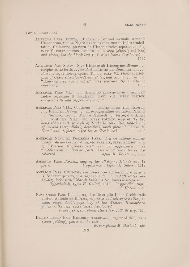 ad ica apa = Lot 49—continued. AMERICAE Pars QvintTA. Hieronymi Benzoni secunde sectionis Hispanorum, tum in Nigrittas seruos suos, tum in Indos crudeli- tatum, Gallorumg, piratarti de Hispanis toties reportata spolia, PART V, FIRST EDITION, SECOND ISSUE, map (slightly cut mto) and plates, has the blank leaf (14) some leaves discoloured 1595 AMERICAE Pars SExtA. Sive Historix: ab Hieronymo Bézono.. . _scripte sectio tertia... de Fortunatis insulis Comentariolus... Pervani regni chorographica Tabula, part VI, FIRST EDITION, plan of Cusco (discoloured) and plates, and circular folded map “America sive novus orbis,’ lacks separate slip as title to engravings 1596 Indie regionum &amp; Insularum, part VII, FIRST EDITION, engraved title and copperplate on p. 7 1599 AMERICAE Pars VIII. Continens... descriptionem trivm itinervm ... Francisci Draken... ad expugnandum ciuitatem Panama . . . Secvndo, iter ... Thome Candisch .. . tertio, duo itinera . . . Gvaltheri Ralegh, etc. FIRST EDITION, map of the two hemispheres with portrait of Drake beneath title, folded map of Guana (very slightly defectwe), small plate of “ Mare del Nort” and 18 plates, a few leaves discoloured 1599 AMERICAE Nona Er PosTREMA Pars. Qva de ratione elemen- torum : de novi orbis natura, etc. PART [X, FIRST EDITION, map of “Fretum Magellannicum”’ and 389 copperplates, lacks “Additamentum Noniae partis Americac,’ some leaves dis- coloured apud M. Beckerum, 1602 AmERICa@ Pars Decima, map of the Philipine Islands and 12 plates Oppenheimu, typis H. Galleri, 1619 America: Pars UNpDEcIMA seu Descriptio ad mirandi itineris a G. Schouten peracti, two maps (one double) and 29 plates (one double), lacks map “ Mar di India,’ a few leaves discoloured Oppenhermu, typis H. Galleri, 1619. [Appendix] typis, J. Hoferi, 1620 Novi Orpis Pars DuoprEciMA, sive Descriptio Indie Occidentalis auctore Antonio de Herrera, engraved and letterpress titles, 14 small maps, double-page map of the Western Hemisphere, plates in the text, some leaves discoloured Francofurti, sumptibus Haeredum I. T. de Bry, 1624 Decima TertiA Pars Historia AMERICANA, engraved title, maps (some folding), plates m the text vb. sumptibus M. Meriani, 1624 BS